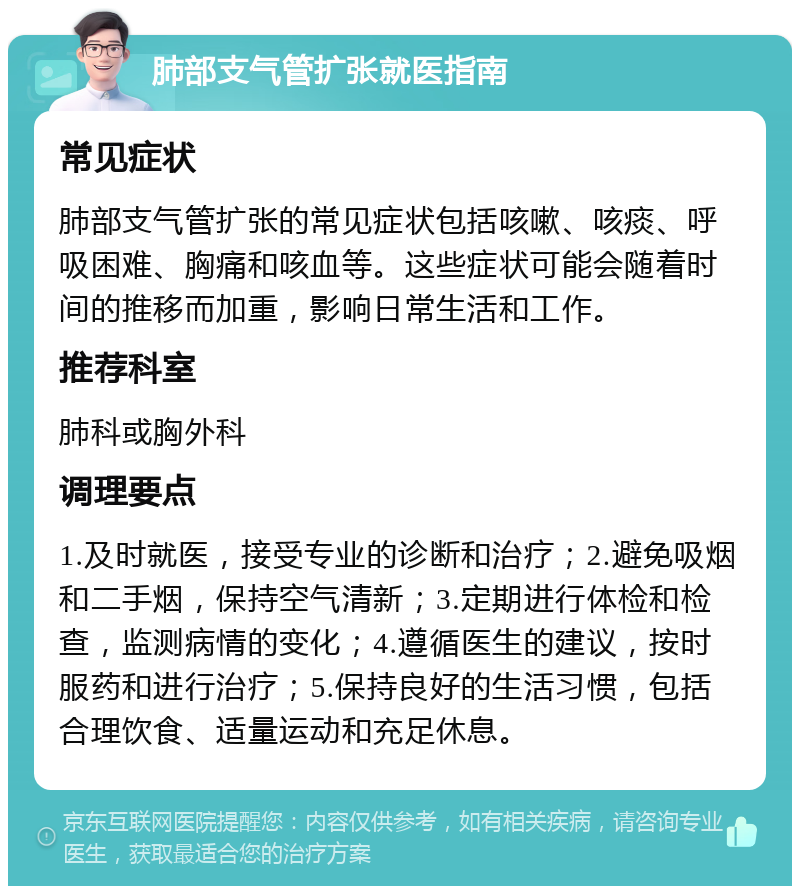 肺部支气管扩张就医指南 常见症状 肺部支气管扩张的常见症状包括咳嗽、咳痰、呼吸困难、胸痛和咳血等。这些症状可能会随着时间的推移而加重，影响日常生活和工作。 推荐科室 肺科或胸外科 调理要点 1.及时就医，接受专业的诊断和治疗；2.避免吸烟和二手烟，保持空气清新；3.定期进行体检和检查，监测病情的变化；4.遵循医生的建议，按时服药和进行治疗；5.保持良好的生活习惯，包括合理饮食、适量运动和充足休息。