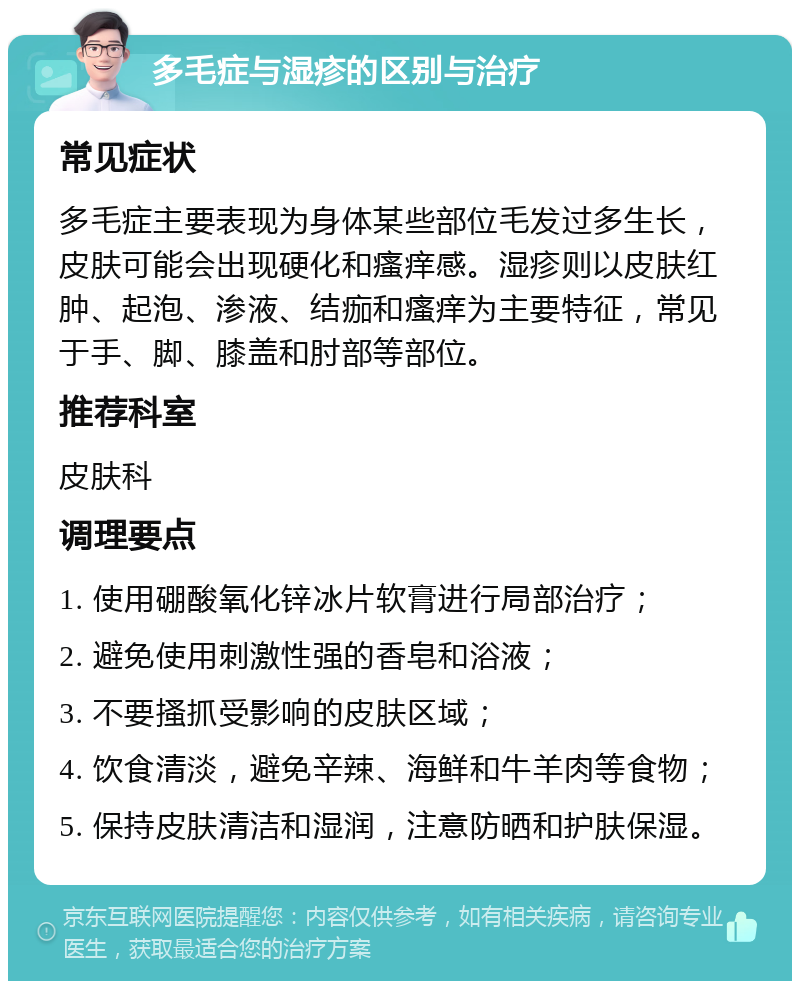 多毛症与湿疹的区别与治疗 常见症状 多毛症主要表现为身体某些部位毛发过多生长，皮肤可能会出现硬化和瘙痒感。湿疹则以皮肤红肿、起泡、渗液、结痂和瘙痒为主要特征，常见于手、脚、膝盖和肘部等部位。 推荐科室 皮肤科 调理要点 1. 使用硼酸氧化锌冰片软膏进行局部治疗； 2. 避免使用刺激性强的香皂和浴液； 3. 不要搔抓受影响的皮肤区域； 4. 饮食清淡，避免辛辣、海鲜和牛羊肉等食物； 5. 保持皮肤清洁和湿润，注意防晒和护肤保湿。