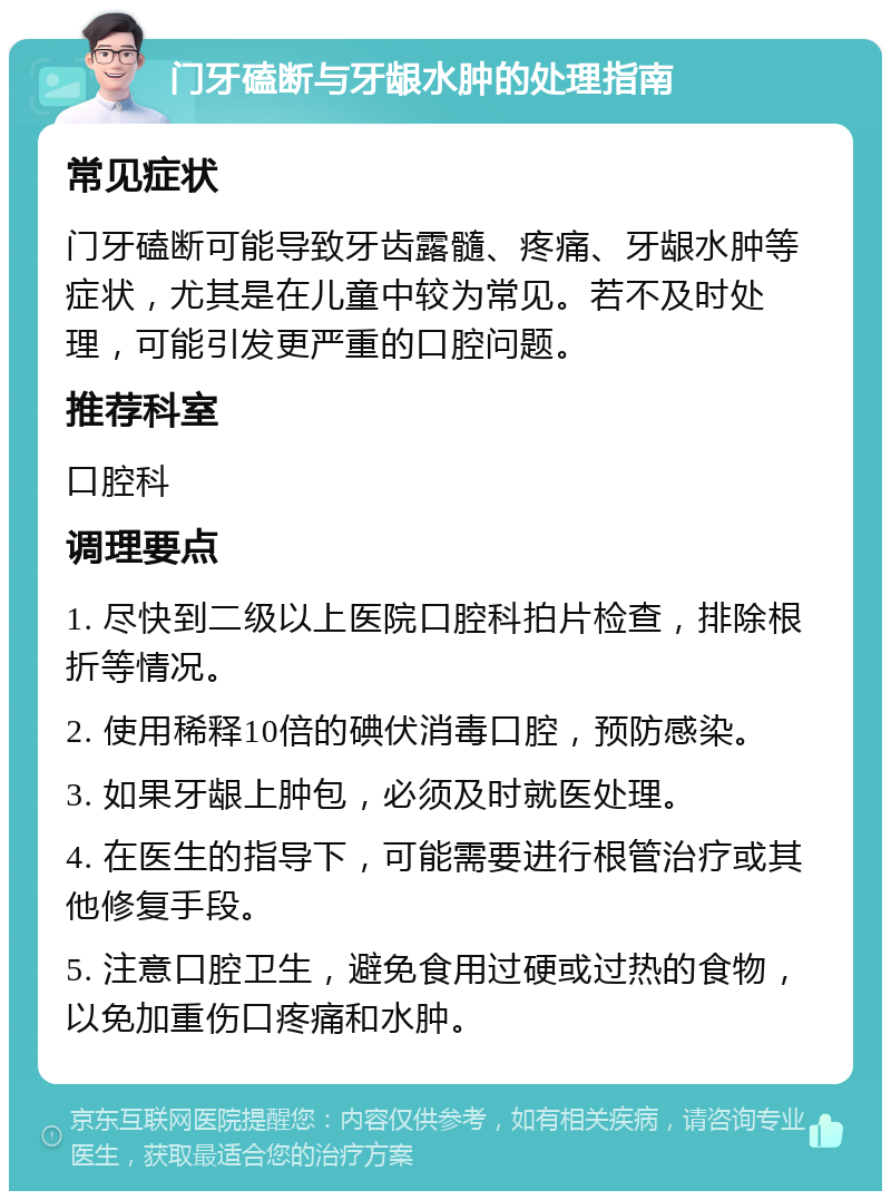 门牙磕断与牙龈水肿的处理指南 常见症状 门牙磕断可能导致牙齿露髓、疼痛、牙龈水肿等症状，尤其是在儿童中较为常见。若不及时处理，可能引发更严重的口腔问题。 推荐科室 口腔科 调理要点 1. 尽快到二级以上医院口腔科拍片检查，排除根折等情况。 2. 使用稀释10倍的碘伏消毒口腔，预防感染。 3. 如果牙龈上肿包，必须及时就医处理。 4. 在医生的指导下，可能需要进行根管治疗或其他修复手段。 5. 注意口腔卫生，避免食用过硬或过热的食物，以免加重伤口疼痛和水肿。