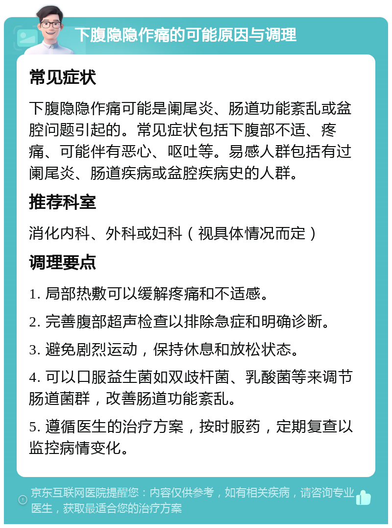 下腹隐隐作痛的可能原因与调理 常见症状 下腹隐隐作痛可能是阑尾炎、肠道功能紊乱或盆腔问题引起的。常见症状包括下腹部不适、疼痛、可能伴有恶心、呕吐等。易感人群包括有过阑尾炎、肠道疾病或盆腔疾病史的人群。 推荐科室 消化内科、外科或妇科（视具体情况而定） 调理要点 1. 局部热敷可以缓解疼痛和不适感。 2. 完善腹部超声检查以排除急症和明确诊断。 3. 避免剧烈运动，保持休息和放松状态。 4. 可以口服益生菌如双歧杆菌、乳酸菌等来调节肠道菌群，改善肠道功能紊乱。 5. 遵循医生的治疗方案，按时服药，定期复查以监控病情变化。