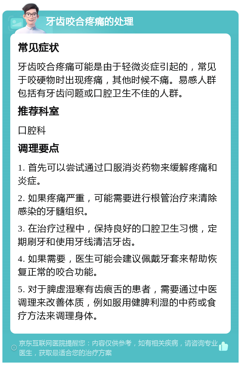 牙齿咬合疼痛的处理 常见症状 牙齿咬合疼痛可能是由于轻微炎症引起的，常见于咬硬物时出现疼痛，其他时候不痛。易感人群包括有牙齿问题或口腔卫生不佳的人群。 推荐科室 口腔科 调理要点 1. 首先可以尝试通过口服消炎药物来缓解疼痛和炎症。 2. 如果疼痛严重，可能需要进行根管治疗来清除感染的牙髓组织。 3. 在治疗过程中，保持良好的口腔卫生习惯，定期刷牙和使用牙线清洁牙齿。 4. 如果需要，医生可能会建议佩戴牙套来帮助恢复正常的咬合功能。 5. 对于脾虚湿寒有齿痕舌的患者，需要通过中医调理来改善体质，例如服用健脾利湿的中药或食疗方法来调理身体。