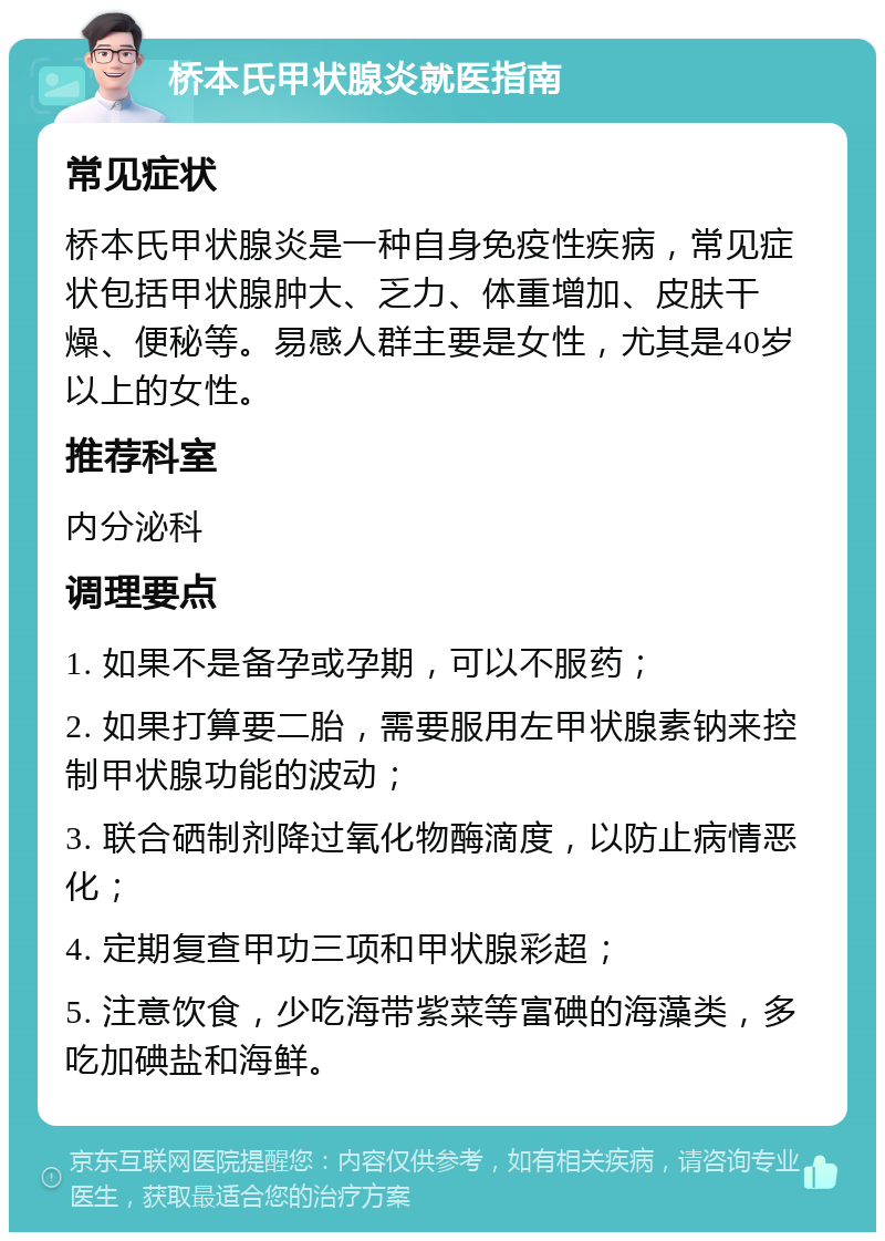 桥本氏甲状腺炎就医指南 常见症状 桥本氏甲状腺炎是一种自身免疫性疾病，常见症状包括甲状腺肿大、乏力、体重增加、皮肤干燥、便秘等。易感人群主要是女性，尤其是40岁以上的女性。 推荐科室 内分泌科 调理要点 1. 如果不是备孕或孕期，可以不服药； 2. 如果打算要二胎，需要服用左甲状腺素钠来控制甲状腺功能的波动； 3. 联合硒制剂降过氧化物酶滴度，以防止病情恶化； 4. 定期复查甲功三项和甲状腺彩超； 5. 注意饮食，少吃海带紫菜等富碘的海藻类，多吃加碘盐和海鲜。