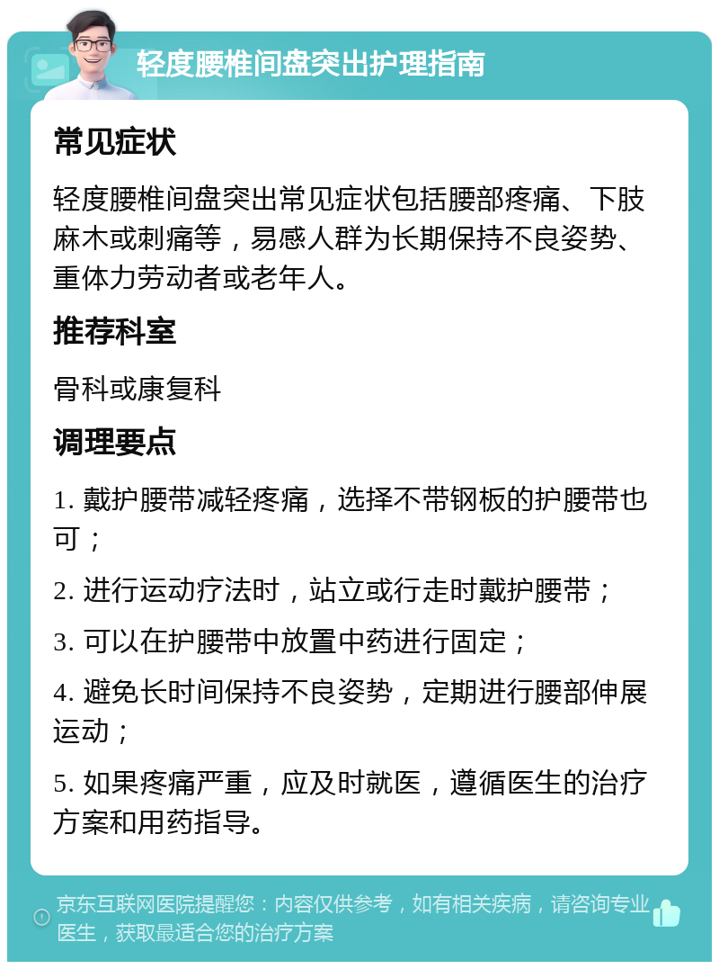 轻度腰椎间盘突出护理指南 常见症状 轻度腰椎间盘突出常见症状包括腰部疼痛、下肢麻木或刺痛等，易感人群为长期保持不良姿势、重体力劳动者或老年人。 推荐科室 骨科或康复科 调理要点 1. 戴护腰带减轻疼痛，选择不带钢板的护腰带也可； 2. 进行运动疗法时，站立或行走时戴护腰带； 3. 可以在护腰带中放置中药进行固定； 4. 避免长时间保持不良姿势，定期进行腰部伸展运动； 5. 如果疼痛严重，应及时就医，遵循医生的治疗方案和用药指导。