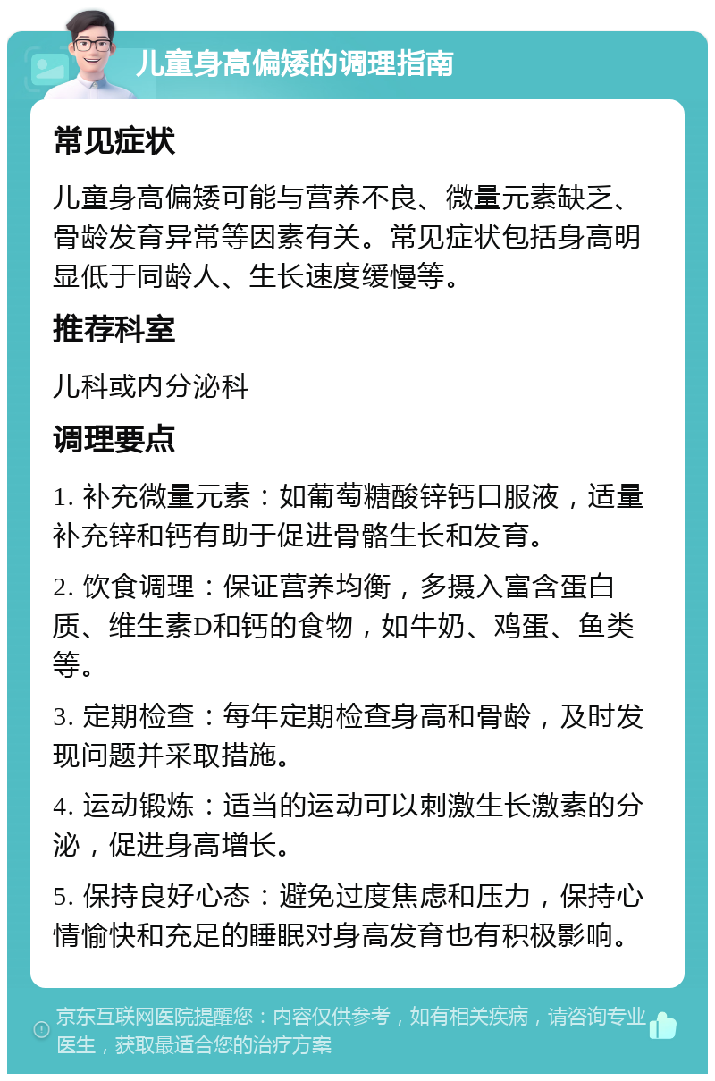 儿童身高偏矮的调理指南 常见症状 儿童身高偏矮可能与营养不良、微量元素缺乏、骨龄发育异常等因素有关。常见症状包括身高明显低于同龄人、生长速度缓慢等。 推荐科室 儿科或内分泌科 调理要点 1. 补充微量元素：如葡萄糖酸锌钙口服液，适量补充锌和钙有助于促进骨骼生长和发育。 2. 饮食调理：保证营养均衡，多摄入富含蛋白质、维生素D和钙的食物，如牛奶、鸡蛋、鱼类等。 3. 定期检查：每年定期检查身高和骨龄，及时发现问题并采取措施。 4. 运动锻炼：适当的运动可以刺激生长激素的分泌，促进身高增长。 5. 保持良好心态：避免过度焦虑和压力，保持心情愉快和充足的睡眠对身高发育也有积极影响。