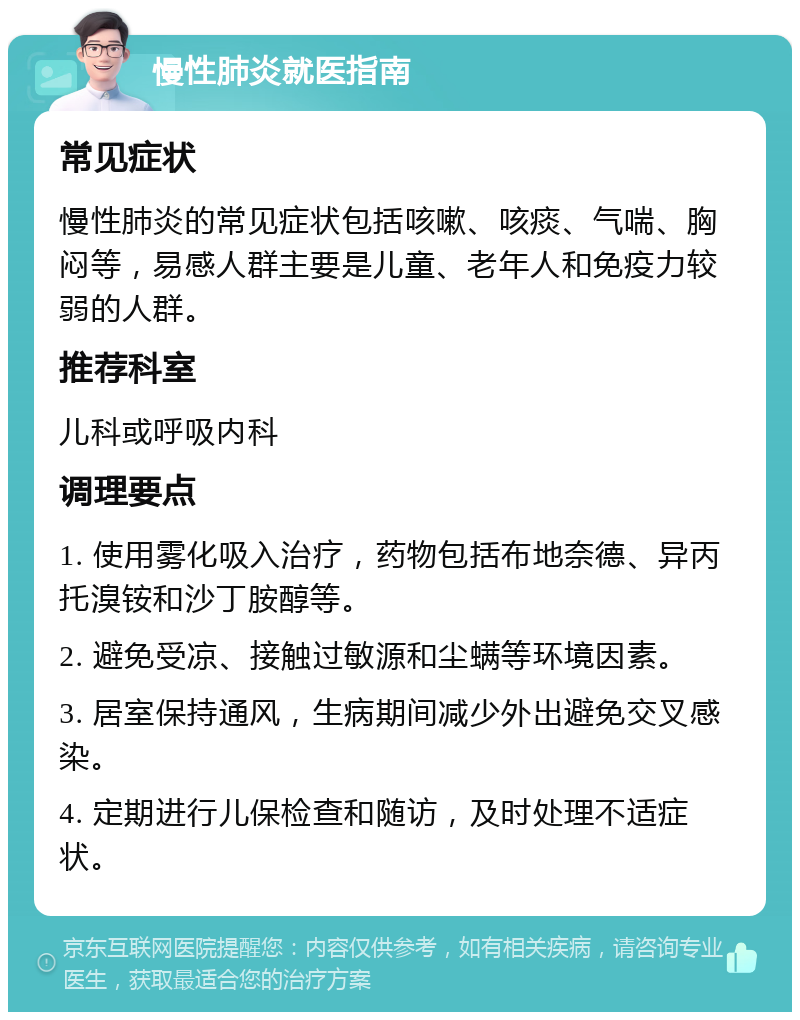 慢性肺炎就医指南 常见症状 慢性肺炎的常见症状包括咳嗽、咳痰、气喘、胸闷等，易感人群主要是儿童、老年人和免疫力较弱的人群。 推荐科室 儿科或呼吸内科 调理要点 1. 使用雾化吸入治疗，药物包括布地奈德、异丙托溴铵和沙丁胺醇等。 2. 避免受凉、接触过敏源和尘螨等环境因素。 3. 居室保持通风，生病期间减少外出避免交叉感染。 4. 定期进行儿保检查和随访，及时处理不适症状。