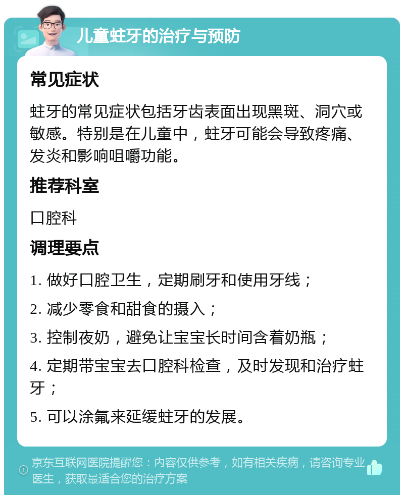 儿童蛀牙的治疗与预防 常见症状 蛀牙的常见症状包括牙齿表面出现黑斑、洞穴或敏感。特别是在儿童中，蛀牙可能会导致疼痛、发炎和影响咀嚼功能。 推荐科室 口腔科 调理要点 1. 做好口腔卫生，定期刷牙和使用牙线； 2. 减少零食和甜食的摄入； 3. 控制夜奶，避免让宝宝长时间含着奶瓶； 4. 定期带宝宝去口腔科检查，及时发现和治疗蛀牙； 5. 可以涂氟来延缓蛀牙的发展。