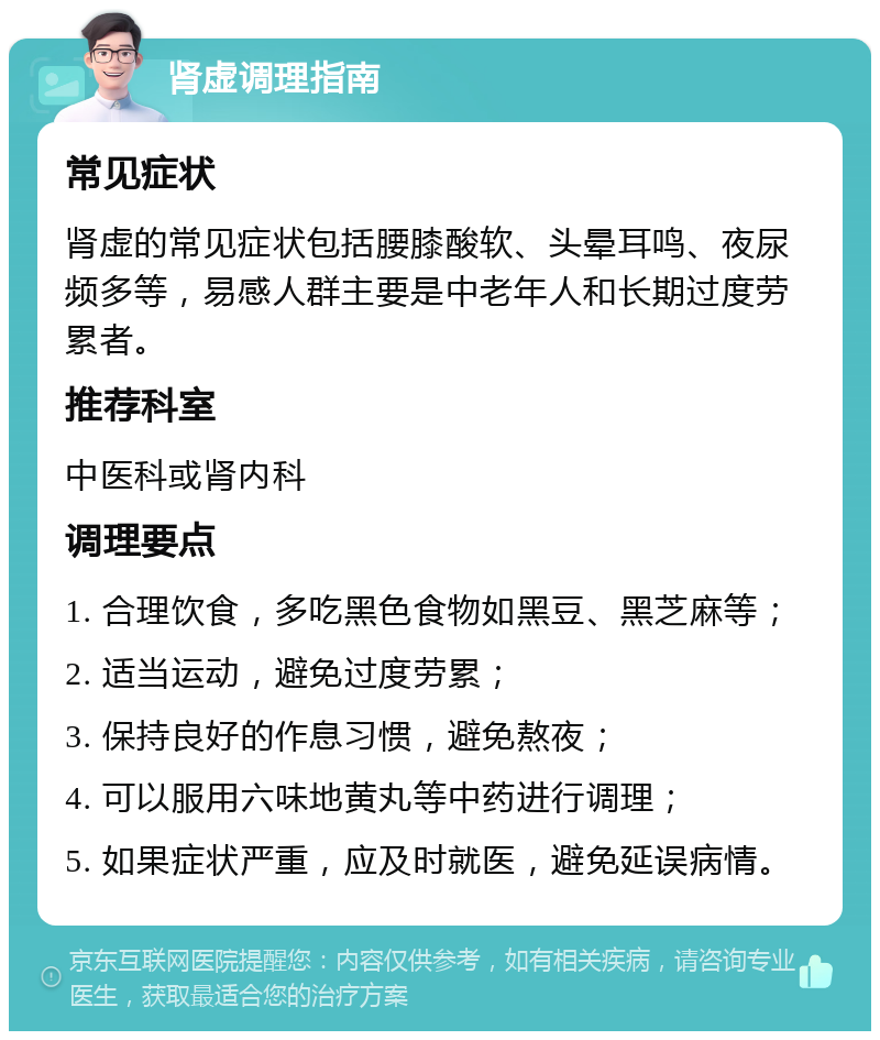 肾虚调理指南 常见症状 肾虚的常见症状包括腰膝酸软、头晕耳鸣、夜尿频多等，易感人群主要是中老年人和长期过度劳累者。 推荐科室 中医科或肾内科 调理要点 1. 合理饮食，多吃黑色食物如黑豆、黑芝麻等； 2. 适当运动，避免过度劳累； 3. 保持良好的作息习惯，避免熬夜； 4. 可以服用六味地黄丸等中药进行调理； 5. 如果症状严重，应及时就医，避免延误病情。