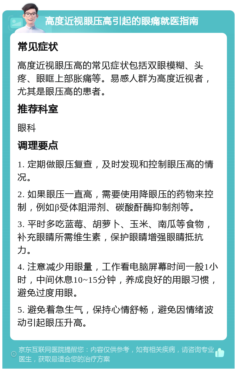 高度近视眼压高引起的眼痛就医指南 常见症状 高度近视眼压高的常见症状包括双眼模糊、头疼、眼眶上部胀痛等。易感人群为高度近视者，尤其是眼压高的患者。 推荐科室 眼科 调理要点 1. 定期做眼压复查，及时发现和控制眼压高的情况。 2. 如果眼压一直高，需要使用降眼压的药物来控制，例如β受体阻滞剂、碳酸酐酶抑制剂等。 3. 平时多吃蓝莓、胡萝卜、玉米、南瓜等食物，补充眼睛所需维生素，保护眼睛增强眼睛抵抗力。 4. 注意减少用眼量，工作看电脑屏幕时间一般1小时，中间休息10~15分钟，养成良好的用眼习惯，避免过度用眼。 5. 避免着急生气，保持心情舒畅，避免因情绪波动引起眼压升高。