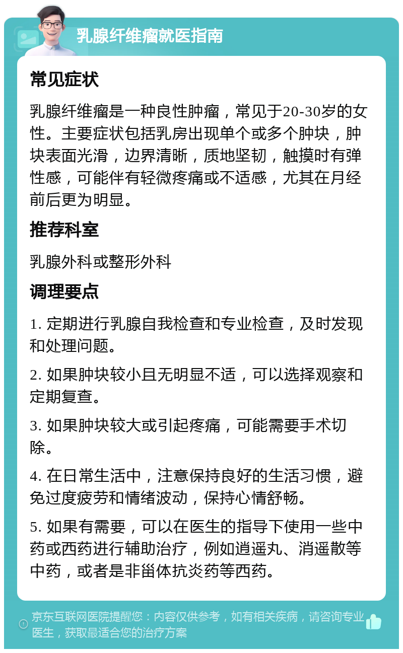 乳腺纤维瘤就医指南 常见症状 乳腺纤维瘤是一种良性肿瘤，常见于20-30岁的女性。主要症状包括乳房出现单个或多个肿块，肿块表面光滑，边界清晰，质地坚韧，触摸时有弹性感，可能伴有轻微疼痛或不适感，尤其在月经前后更为明显。 推荐科室 乳腺外科或整形外科 调理要点 1. 定期进行乳腺自我检查和专业检查，及时发现和处理问题。 2. 如果肿块较小且无明显不适，可以选择观察和定期复查。 3. 如果肿块较大或引起疼痛，可能需要手术切除。 4. 在日常生活中，注意保持良好的生活习惯，避免过度疲劳和情绪波动，保持心情舒畅。 5. 如果有需要，可以在医生的指导下使用一些中药或西药进行辅助治疗，例如逍遥丸、消遥散等中药，或者是非甾体抗炎药等西药。