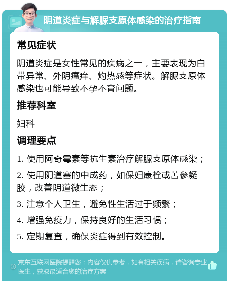 阴道炎症与解脲支原体感染的治疗指南 常见症状 阴道炎症是女性常见的疾病之一，主要表现为白带异常、外阴瘙痒、灼热感等症状。解脲支原体感染也可能导致不孕不育问题。 推荐科室 妇科 调理要点 1. 使用阿奇霉素等抗生素治疗解脲支原体感染； 2. 使用阴道塞的中成药，如保妇康栓或苦参凝胶，改善阴道微生态； 3. 注意个人卫生，避免性生活过于频繁； 4. 增强免疫力，保持良好的生活习惯； 5. 定期复查，确保炎症得到有效控制。