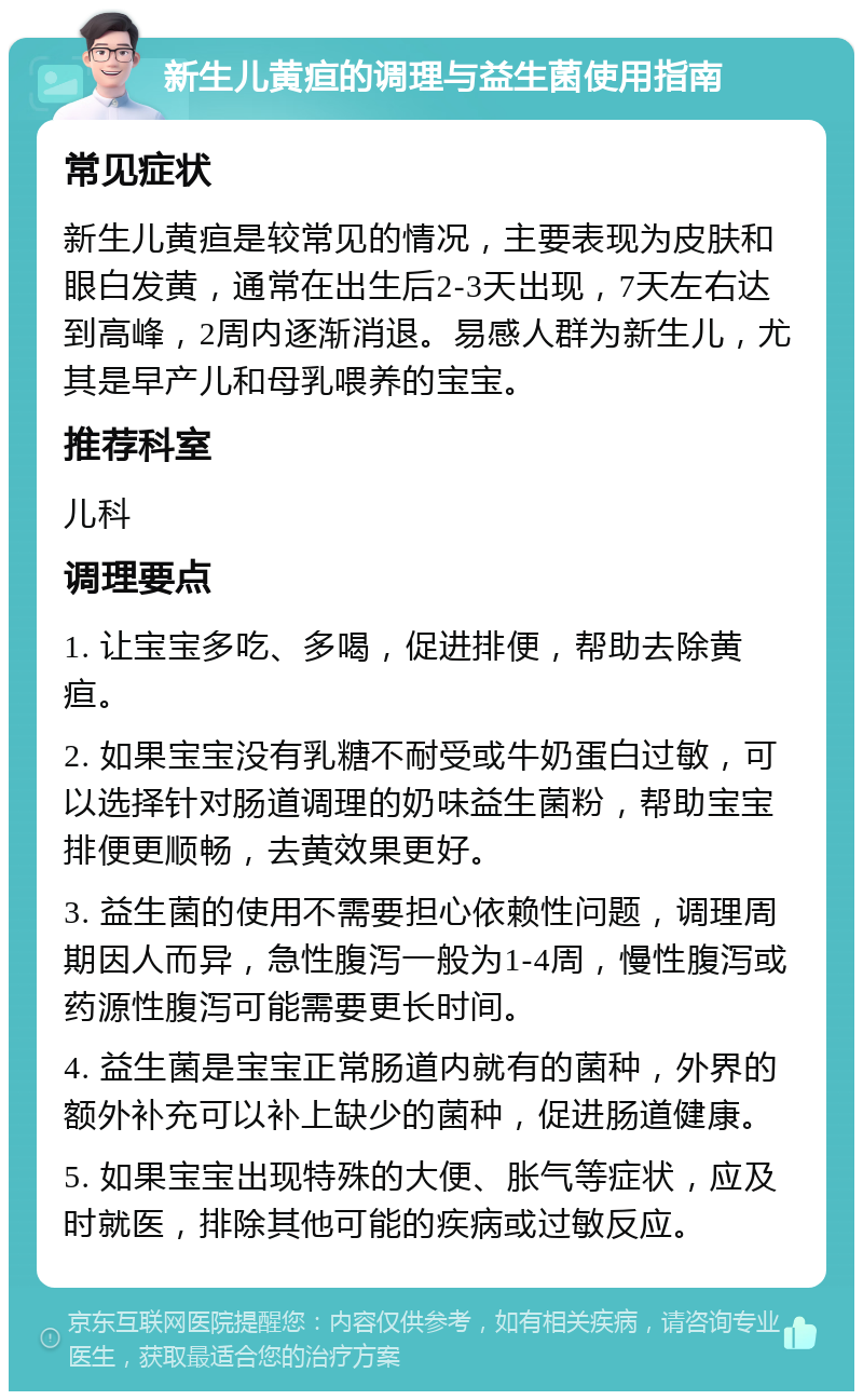 新生儿黄疸的调理与益生菌使用指南 常见症状 新生儿黄疸是较常见的情况，主要表现为皮肤和眼白发黄，通常在出生后2-3天出现，7天左右达到高峰，2周内逐渐消退。易感人群为新生儿，尤其是早产儿和母乳喂养的宝宝。 推荐科室 儿科 调理要点 1. 让宝宝多吃、多喝，促进排便，帮助去除黄疸。 2. 如果宝宝没有乳糖不耐受或牛奶蛋白过敏，可以选择针对肠道调理的奶味益生菌粉，帮助宝宝排便更顺畅，去黄效果更好。 3. 益生菌的使用不需要担心依赖性问题，调理周期因人而异，急性腹泻一般为1-4周，慢性腹泻或药源性腹泻可能需要更长时间。 4. 益生菌是宝宝正常肠道内就有的菌种，外界的额外补充可以补上缺少的菌种，促进肠道健康。 5. 如果宝宝出现特殊的大便、胀气等症状，应及时就医，排除其他可能的疾病或过敏反应。