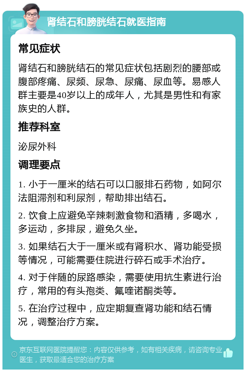 肾结石和膀胱结石就医指南 常见症状 肾结石和膀胱结石的常见症状包括剧烈的腰部或腹部疼痛、尿频、尿急、尿痛、尿血等。易感人群主要是40岁以上的成年人，尤其是男性和有家族史的人群。 推荐科室 泌尿外科 调理要点 1. 小于一厘米的结石可以口服排石药物，如阿尔法阻滞剂和利尿剂，帮助排出结石。 2. 饮食上应避免辛辣刺激食物和酒精，多喝水，多运动，多排尿，避免久坐。 3. 如果结石大于一厘米或有肾积水、肾功能受损等情况，可能需要住院进行碎石或手术治疗。 4. 对于伴随的尿路感染，需要使用抗生素进行治疗，常用的有头孢类、氟喹诺酮类等。 5. 在治疗过程中，应定期复查肾功能和结石情况，调整治疗方案。