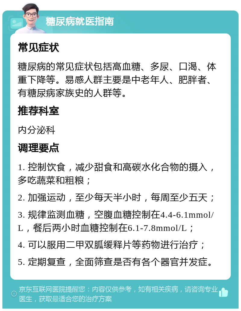 糖尿病就医指南 常见症状 糖尿病的常见症状包括高血糖、多尿、口渴、体重下降等。易感人群主要是中老年人、肥胖者、有糖尿病家族史的人群等。 推荐科室 内分泌科 调理要点 1. 控制饮食，减少甜食和高碳水化合物的摄入，多吃蔬菜和粗粮； 2. 加强运动，至少每天半小时，每周至少五天； 3. 规律监测血糖，空腹血糖控制在4.4-6.1mmol/L，餐后两小时血糖控制在6.1-7.8mmol/L； 4. 可以服用二甲双胍缓释片等药物进行治疗； 5. 定期复查，全面筛查是否有各个器官并发症。