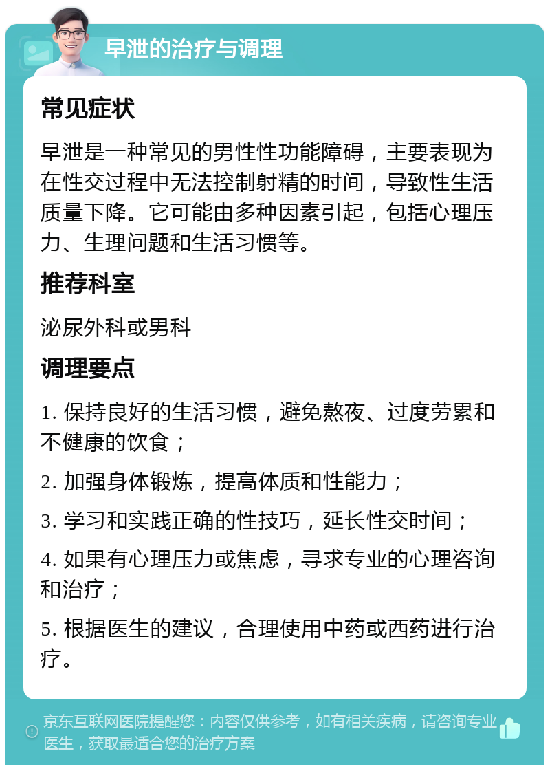 早泄的治疗与调理 常见症状 早泄是一种常见的男性性功能障碍，主要表现为在性交过程中无法控制射精的时间，导致性生活质量下降。它可能由多种因素引起，包括心理压力、生理问题和生活习惯等。 推荐科室 泌尿外科或男科 调理要点 1. 保持良好的生活习惯，避免熬夜、过度劳累和不健康的饮食； 2. 加强身体锻炼，提高体质和性能力； 3. 学习和实践正确的性技巧，延长性交时间； 4. 如果有心理压力或焦虑，寻求专业的心理咨询和治疗； 5. 根据医生的建议，合理使用中药或西药进行治疗。