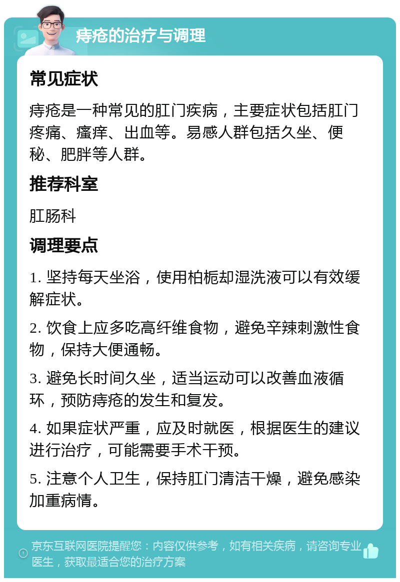 痔疮的治疗与调理 常见症状 痔疮是一种常见的肛门疾病，主要症状包括肛门疼痛、瘙痒、出血等。易感人群包括久坐、便秘、肥胖等人群。 推荐科室 肛肠科 调理要点 1. 坚持每天坐浴，使用柏栀却湿洗液可以有效缓解症状。 2. 饮食上应多吃高纤维食物，避免辛辣刺激性食物，保持大便通畅。 3. 避免长时间久坐，适当运动可以改善血液循环，预防痔疮的发生和复发。 4. 如果症状严重，应及时就医，根据医生的建议进行治疗，可能需要手术干预。 5. 注意个人卫生，保持肛门清洁干燥，避免感染加重病情。