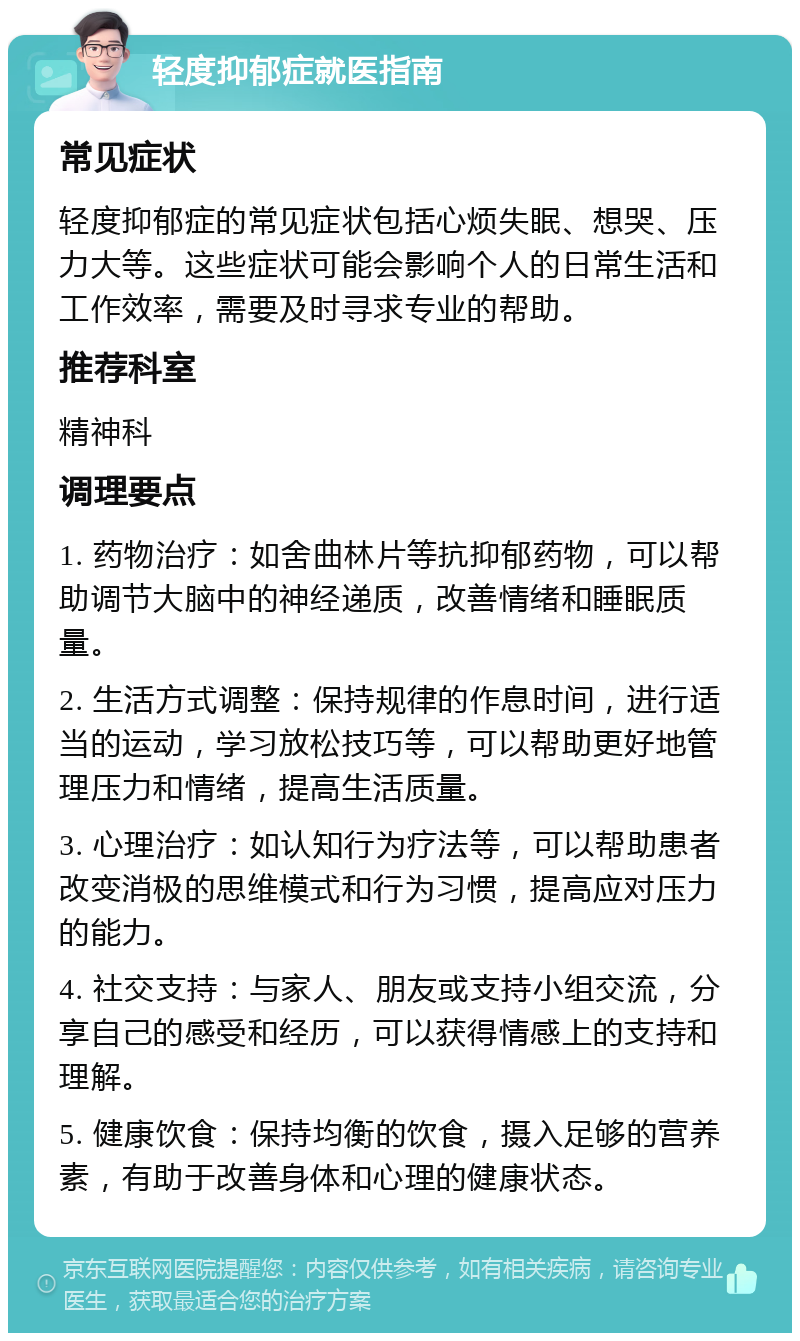 轻度抑郁症就医指南 常见症状 轻度抑郁症的常见症状包括心烦失眠、想哭、压力大等。这些症状可能会影响个人的日常生活和工作效率，需要及时寻求专业的帮助。 推荐科室 精神科 调理要点 1. 药物治疗：如舍曲林片等抗抑郁药物，可以帮助调节大脑中的神经递质，改善情绪和睡眠质量。 2. 生活方式调整：保持规律的作息时间，进行适当的运动，学习放松技巧等，可以帮助更好地管理压力和情绪，提高生活质量。 3. 心理治疗：如认知行为疗法等，可以帮助患者改变消极的思维模式和行为习惯，提高应对压力的能力。 4. 社交支持：与家人、朋友或支持小组交流，分享自己的感受和经历，可以获得情感上的支持和理解。 5. 健康饮食：保持均衡的饮食，摄入足够的营养素，有助于改善身体和心理的健康状态。