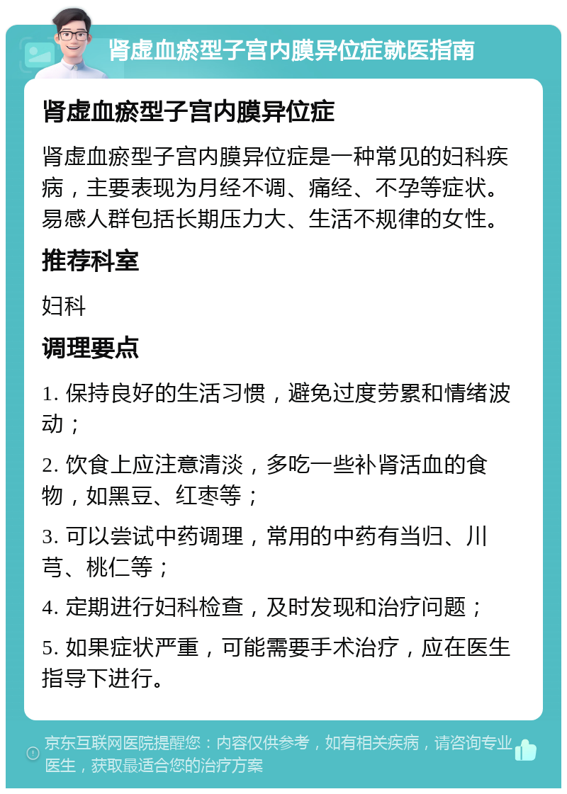 肾虚血瘀型子宫内膜异位症就医指南 肾虚血瘀型子宫内膜异位症 肾虚血瘀型子宫内膜异位症是一种常见的妇科疾病，主要表现为月经不调、痛经、不孕等症状。易感人群包括长期压力大、生活不规律的女性。 推荐科室 妇科 调理要点 1. 保持良好的生活习惯，避免过度劳累和情绪波动； 2. 饮食上应注意清淡，多吃一些补肾活血的食物，如黑豆、红枣等； 3. 可以尝试中药调理，常用的中药有当归、川芎、桃仁等； 4. 定期进行妇科检查，及时发现和治疗问题； 5. 如果症状严重，可能需要手术治疗，应在医生指导下进行。