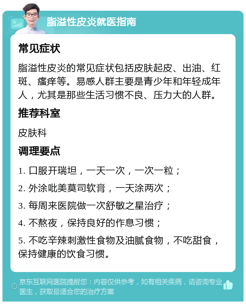 脂溢性皮炎就医指南 常见症状 脂溢性皮炎的常见症状包括皮肤起皮、出油、红斑、瘙痒等。易感人群主要是青少年和年轻成年人，尤其是那些生活习惯不良、压力大的人群。 推荐科室 皮肤科 调理要点 1. 口服开瑞坦，一天一次，一次一粒； 2. 外涂吡美莫司软膏，一天涂两次； 3. 每周来医院做一次舒敏之星治疗； 4. 不熬夜，保持良好的作息习惯； 5. 不吃辛辣刺激性食物及油腻食物，不吃甜食，保持健康的饮食习惯。