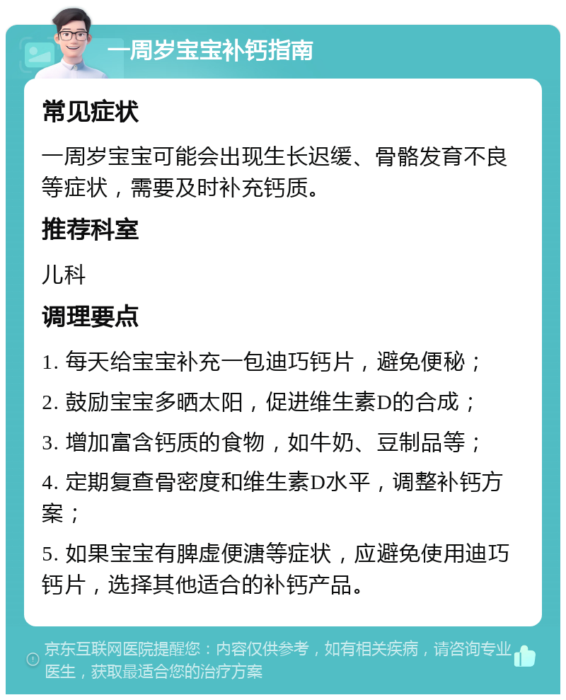 一周岁宝宝补钙指南 常见症状 一周岁宝宝可能会出现生长迟缓、骨骼发育不良等症状，需要及时补充钙质。 推荐科室 儿科 调理要点 1. 每天给宝宝补充一包迪巧钙片，避免便秘； 2. 鼓励宝宝多晒太阳，促进维生素D的合成； 3. 增加富含钙质的食物，如牛奶、豆制品等； 4. 定期复查骨密度和维生素D水平，调整补钙方案； 5. 如果宝宝有脾虚便溏等症状，应避免使用迪巧钙片，选择其他适合的补钙产品。