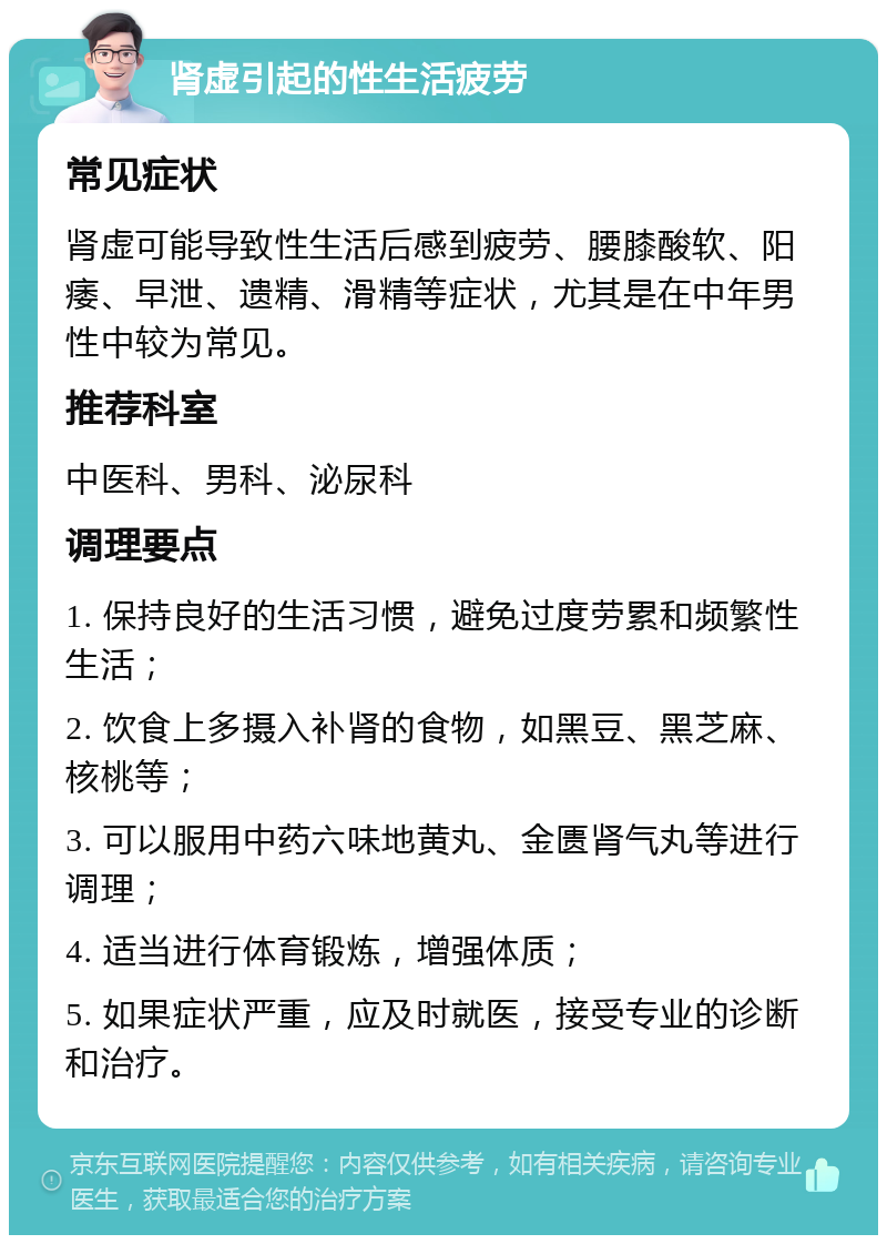 肾虚引起的性生活疲劳 常见症状 肾虚可能导致性生活后感到疲劳、腰膝酸软、阳痿、早泄、遗精、滑精等症状，尤其是在中年男性中较为常见。 推荐科室 中医科、男科、泌尿科 调理要点 1. 保持良好的生活习惯，避免过度劳累和频繁性生活； 2. 饮食上多摄入补肾的食物，如黑豆、黑芝麻、核桃等； 3. 可以服用中药六味地黄丸、金匮肾气丸等进行调理； 4. 适当进行体育锻炼，增强体质； 5. 如果症状严重，应及时就医，接受专业的诊断和治疗。