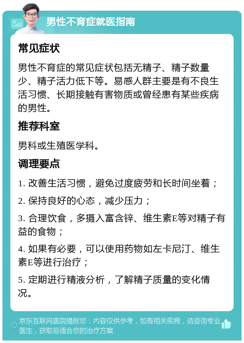 男性不育症就医指南 常见症状 男性不育症的常见症状包括无精子、精子数量少、精子活力低下等。易感人群主要是有不良生活习惯、长期接触有害物质或曾经患有某些疾病的男性。 推荐科室 男科或生殖医学科。 调理要点 1. 改善生活习惯，避免过度疲劳和长时间坐着； 2. 保持良好的心态，减少压力； 3. 合理饮食，多摄入富含锌、维生素E等对精子有益的食物； 4. 如果有必要，可以使用药物如左卡尼汀、维生素E等进行治疗； 5. 定期进行精液分析，了解精子质量的变化情况。