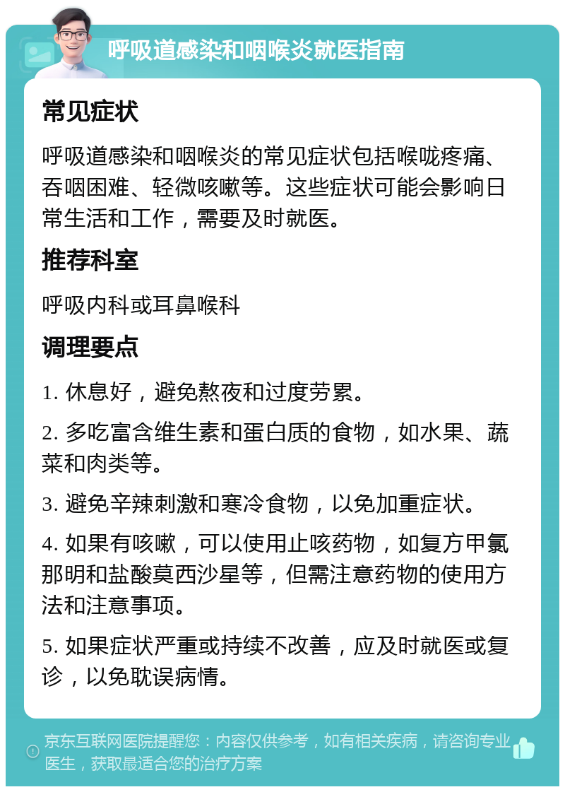 呼吸道感染和咽喉炎就医指南 常见症状 呼吸道感染和咽喉炎的常见症状包括喉咙疼痛、吞咽困难、轻微咳嗽等。这些症状可能会影响日常生活和工作，需要及时就医。 推荐科室 呼吸内科或耳鼻喉科 调理要点 1. 休息好，避免熬夜和过度劳累。 2. 多吃富含维生素和蛋白质的食物，如水果、蔬菜和肉类等。 3. 避免辛辣刺激和寒冷食物，以免加重症状。 4. 如果有咳嗽，可以使用止咳药物，如复方甲氯那明和盐酸莫西沙星等，但需注意药物的使用方法和注意事项。 5. 如果症状严重或持续不改善，应及时就医或复诊，以免耽误病情。