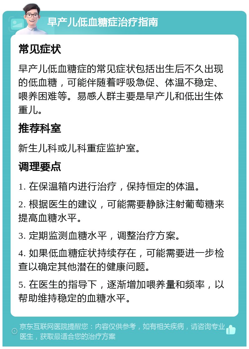 早产儿低血糖症治疗指南 常见症状 早产儿低血糖症的常见症状包括出生后不久出现的低血糖，可能伴随着呼吸急促、体温不稳定、喂养困难等。易感人群主要是早产儿和低出生体重儿。 推荐科室 新生儿科或儿科重症监护室。 调理要点 1. 在保温箱内进行治疗，保持恒定的体温。 2. 根据医生的建议，可能需要静脉注射葡萄糖来提高血糖水平。 3. 定期监测血糖水平，调整治疗方案。 4. 如果低血糖症状持续存在，可能需要进一步检查以确定其他潜在的健康问题。 5. 在医生的指导下，逐渐增加喂养量和频率，以帮助维持稳定的血糖水平。