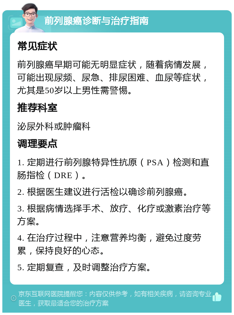 前列腺癌诊断与治疗指南 常见症状 前列腺癌早期可能无明显症状，随着病情发展，可能出现尿频、尿急、排尿困难、血尿等症状，尤其是50岁以上男性需警惕。 推荐科室 泌尿外科或肿瘤科 调理要点 1. 定期进行前列腺特异性抗原（PSA）检测和直肠指检（DRE）。 2. 根据医生建议进行活检以确诊前列腺癌。 3. 根据病情选择手术、放疗、化疗或激素治疗等方案。 4. 在治疗过程中，注意营养均衡，避免过度劳累，保持良好的心态。 5. 定期复查，及时调整治疗方案。