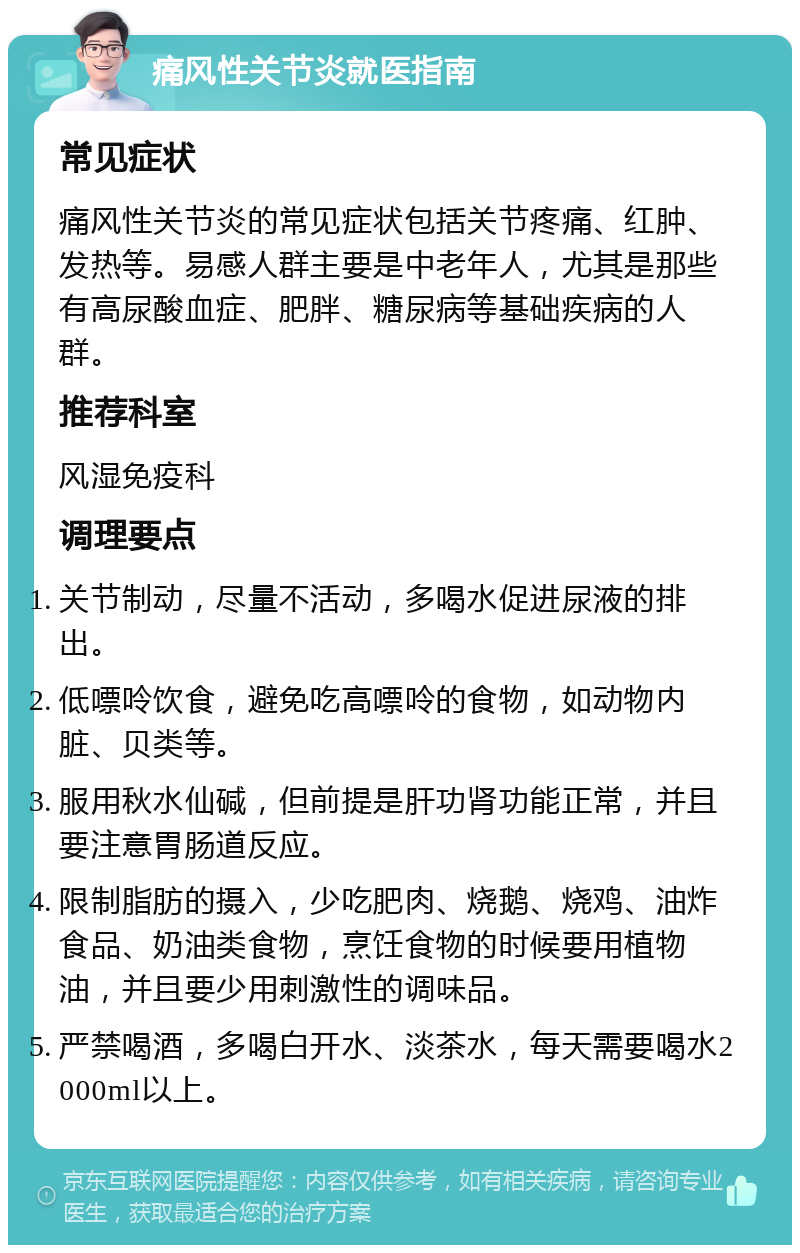 痛风性关节炎就医指南 常见症状 痛风性关节炎的常见症状包括关节疼痛、红肿、发热等。易感人群主要是中老年人，尤其是那些有高尿酸血症、肥胖、糖尿病等基础疾病的人群。 推荐科室 风湿免疫科 调理要点 关节制动，尽量不活动，多喝水促进尿液的排出。 低嘌呤饮食，避免吃高嘌呤的食物，如动物内脏、贝类等。 服用秋水仙碱，但前提是肝功肾功能正常，并且要注意胃肠道反应。 限制脂肪的摄入，少吃肥肉、烧鹅、烧鸡、油炸食品、奶油类食物，烹饪食物的时候要用植物油，并且要少用刺激性的调味品。 严禁喝酒，多喝白开水、淡茶水，每天需要喝水2000ml以上。