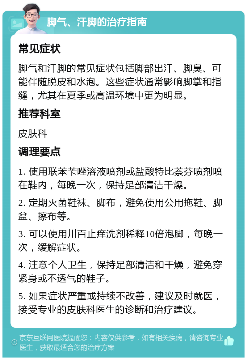 脚气、汗脚的治疗指南 常见症状 脚气和汗脚的常见症状包括脚部出汗、脚臭、可能伴随脱皮和水泡。这些症状通常影响脚掌和指缝，尤其在夏季或高温环境中更为明显。 推荐科室 皮肤科 调理要点 1. 使用联苯苄唑溶液喷剂或盐酸特比萘芬喷剂喷在鞋内，每晚一次，保持足部清洁干燥。 2. 定期灭菌鞋袜、脚布，避免使用公用拖鞋、脚盆、擦布等。 3. 可以使用川百止痒洗剂稀释10倍泡脚，每晚一次，缓解症状。 4. 注意个人卫生，保持足部清洁和干燥，避免穿紧身或不透气的鞋子。 5. 如果症状严重或持续不改善，建议及时就医，接受专业的皮肤科医生的诊断和治疗建议。