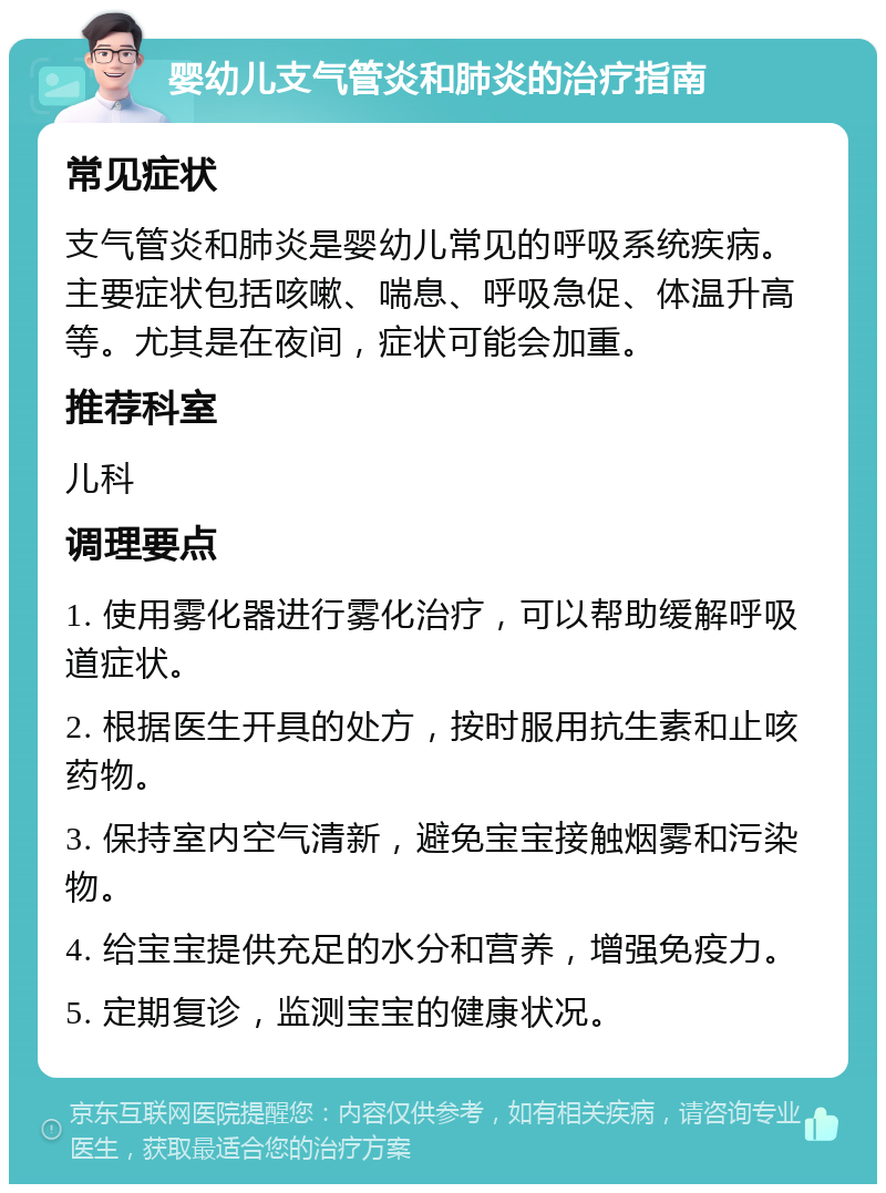 婴幼儿支气管炎和肺炎的治疗指南 常见症状 支气管炎和肺炎是婴幼儿常见的呼吸系统疾病。主要症状包括咳嗽、喘息、呼吸急促、体温升高等。尤其是在夜间，症状可能会加重。 推荐科室 儿科 调理要点 1. 使用雾化器进行雾化治疗，可以帮助缓解呼吸道症状。 2. 根据医生开具的处方，按时服用抗生素和止咳药物。 3. 保持室内空气清新，避免宝宝接触烟雾和污染物。 4. 给宝宝提供充足的水分和营养，增强免疫力。 5. 定期复诊，监测宝宝的健康状况。