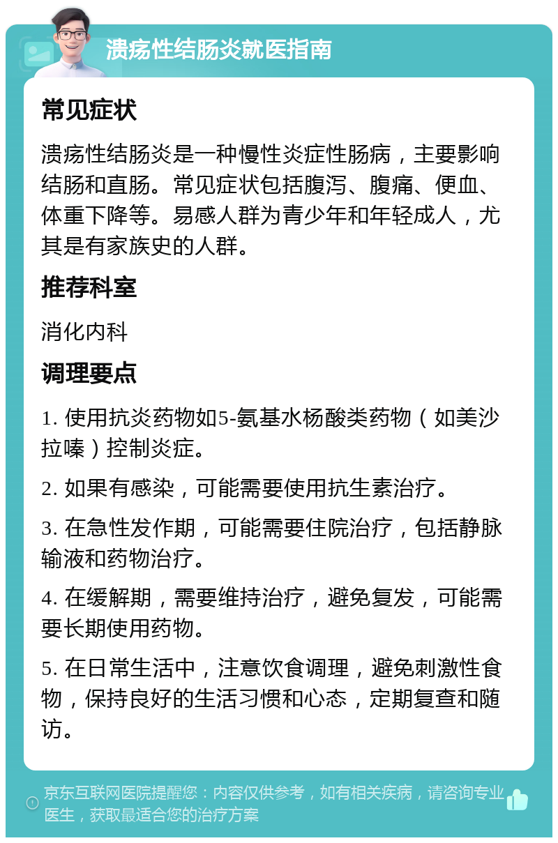 溃疡性结肠炎就医指南 常见症状 溃疡性结肠炎是一种慢性炎症性肠病，主要影响结肠和直肠。常见症状包括腹泻、腹痛、便血、体重下降等。易感人群为青少年和年轻成人，尤其是有家族史的人群。 推荐科室 消化内科 调理要点 1. 使用抗炎药物如5-氨基水杨酸类药物（如美沙拉嗪）控制炎症。 2. 如果有感染，可能需要使用抗生素治疗。 3. 在急性发作期，可能需要住院治疗，包括静脉输液和药物治疗。 4. 在缓解期，需要维持治疗，避免复发，可能需要长期使用药物。 5. 在日常生活中，注意饮食调理，避免刺激性食物，保持良好的生活习惯和心态，定期复查和随访。