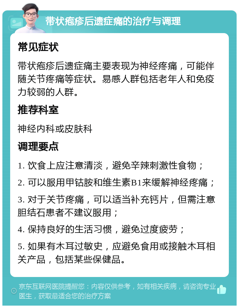 带状疱疹后遗症痛的治疗与调理 常见症状 带状疱疹后遗症痛主要表现为神经疼痛，可能伴随关节疼痛等症状。易感人群包括老年人和免疫力较弱的人群。 推荐科室 神经内科或皮肤科 调理要点 1. 饮食上应注意清淡，避免辛辣刺激性食物； 2. 可以服用甲钴胺和维生素B1来缓解神经疼痛； 3. 对于关节疼痛，可以适当补充钙片，但需注意胆结石患者不建议服用； 4. 保持良好的生活习惯，避免过度疲劳； 5. 如果有木耳过敏史，应避免食用或接触木耳相关产品，包括某些保健品。