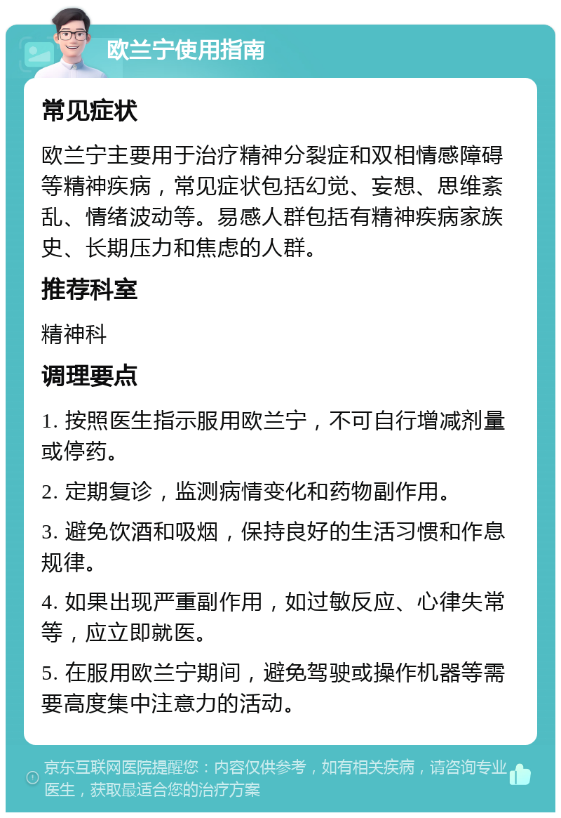 欧兰宁使用指南 常见症状 欧兰宁主要用于治疗精神分裂症和双相情感障碍等精神疾病，常见症状包括幻觉、妄想、思维紊乱、情绪波动等。易感人群包括有精神疾病家族史、长期压力和焦虑的人群。 推荐科室 精神科 调理要点 1. 按照医生指示服用欧兰宁，不可自行增减剂量或停药。 2. 定期复诊，监测病情变化和药物副作用。 3. 避免饮酒和吸烟，保持良好的生活习惯和作息规律。 4. 如果出现严重副作用，如过敏反应、心律失常等，应立即就医。 5. 在服用欧兰宁期间，避免驾驶或操作机器等需要高度集中注意力的活动。