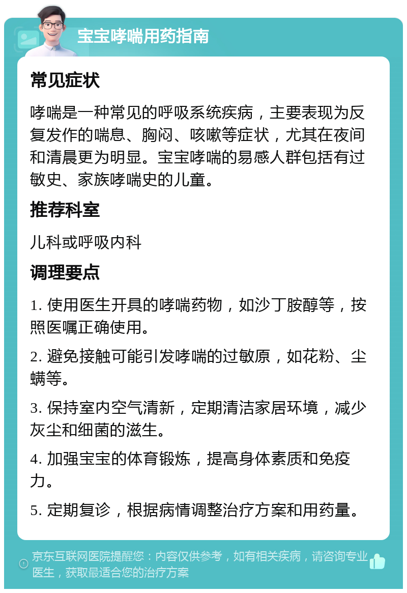 宝宝哮喘用药指南 常见症状 哮喘是一种常见的呼吸系统疾病，主要表现为反复发作的喘息、胸闷、咳嗽等症状，尤其在夜间和清晨更为明显。宝宝哮喘的易感人群包括有过敏史、家族哮喘史的儿童。 推荐科室 儿科或呼吸内科 调理要点 1. 使用医生开具的哮喘药物，如沙丁胺醇等，按照医嘱正确使用。 2. 避免接触可能引发哮喘的过敏原，如花粉、尘螨等。 3. 保持室内空气清新，定期清洁家居环境，减少灰尘和细菌的滋生。 4. 加强宝宝的体育锻炼，提高身体素质和免疫力。 5. 定期复诊，根据病情调整治疗方案和用药量。