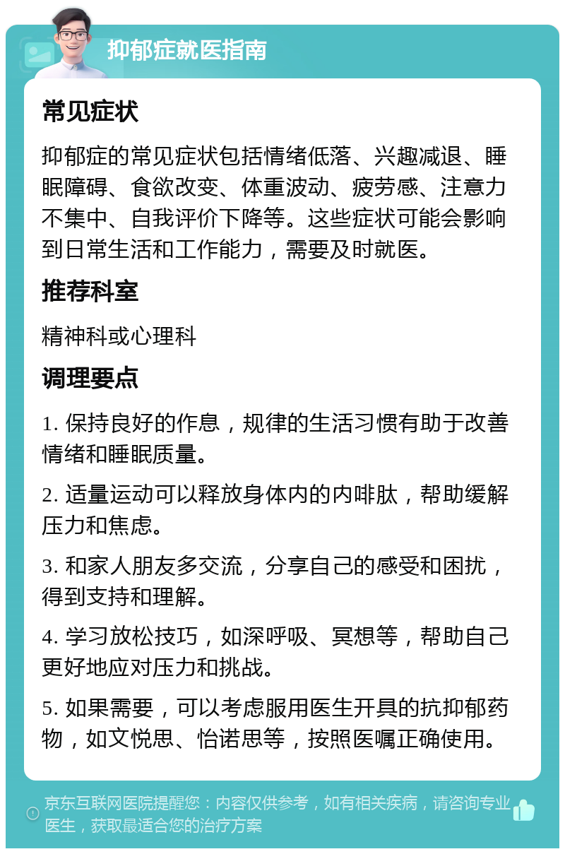 抑郁症就医指南 常见症状 抑郁症的常见症状包括情绪低落、兴趣减退、睡眠障碍、食欲改变、体重波动、疲劳感、注意力不集中、自我评价下降等。这些症状可能会影响到日常生活和工作能力，需要及时就医。 推荐科室 精神科或心理科 调理要点 1. 保持良好的作息，规律的生活习惯有助于改善情绪和睡眠质量。 2. 适量运动可以释放身体内的内啡肽，帮助缓解压力和焦虑。 3. 和家人朋友多交流，分享自己的感受和困扰，得到支持和理解。 4. 学习放松技巧，如深呼吸、冥想等，帮助自己更好地应对压力和挑战。 5. 如果需要，可以考虑服用医生开具的抗抑郁药物，如文悦思、怡诺思等，按照医嘱正确使用。