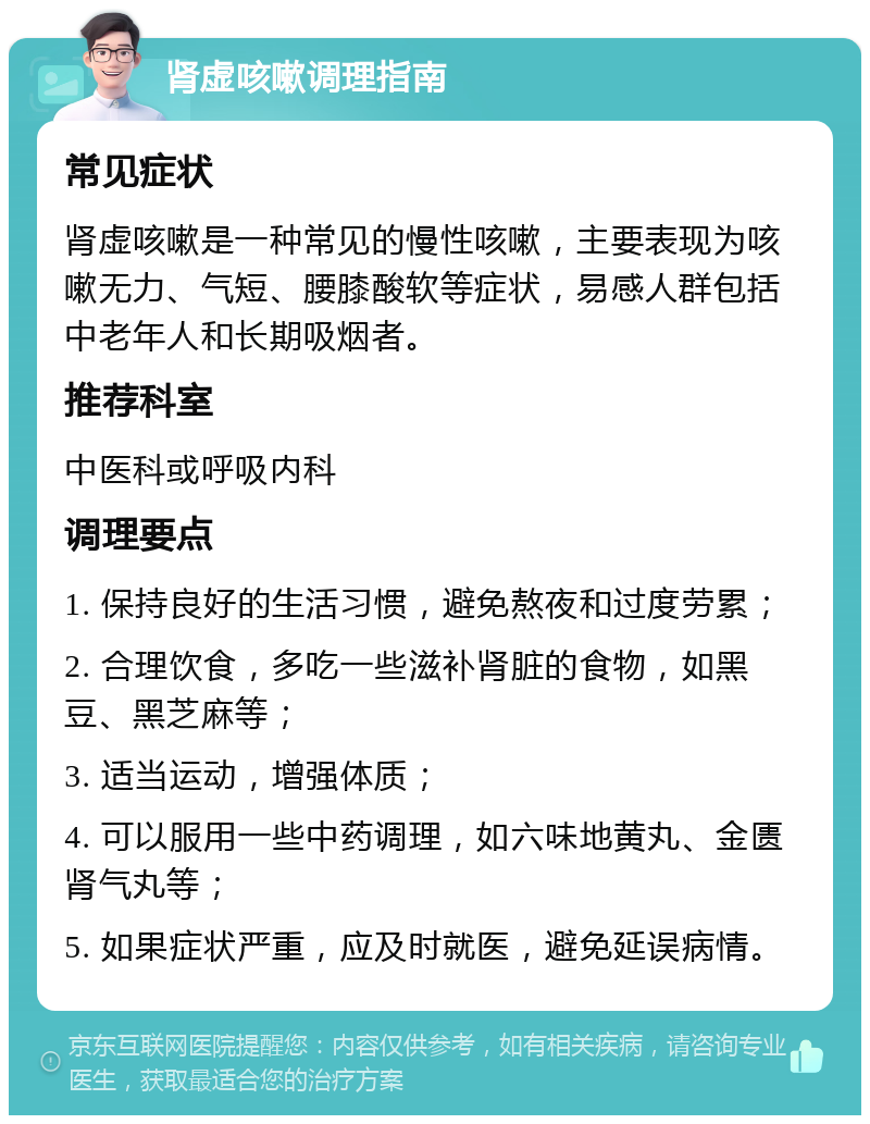 肾虚咳嗽调理指南 常见症状 肾虚咳嗽是一种常见的慢性咳嗽，主要表现为咳嗽无力、气短、腰膝酸软等症状，易感人群包括中老年人和长期吸烟者。 推荐科室 中医科或呼吸内科 调理要点 1. 保持良好的生活习惯，避免熬夜和过度劳累； 2. 合理饮食，多吃一些滋补肾脏的食物，如黑豆、黑芝麻等； 3. 适当运动，增强体质； 4. 可以服用一些中药调理，如六味地黄丸、金匮肾气丸等； 5. 如果症状严重，应及时就医，避免延误病情。