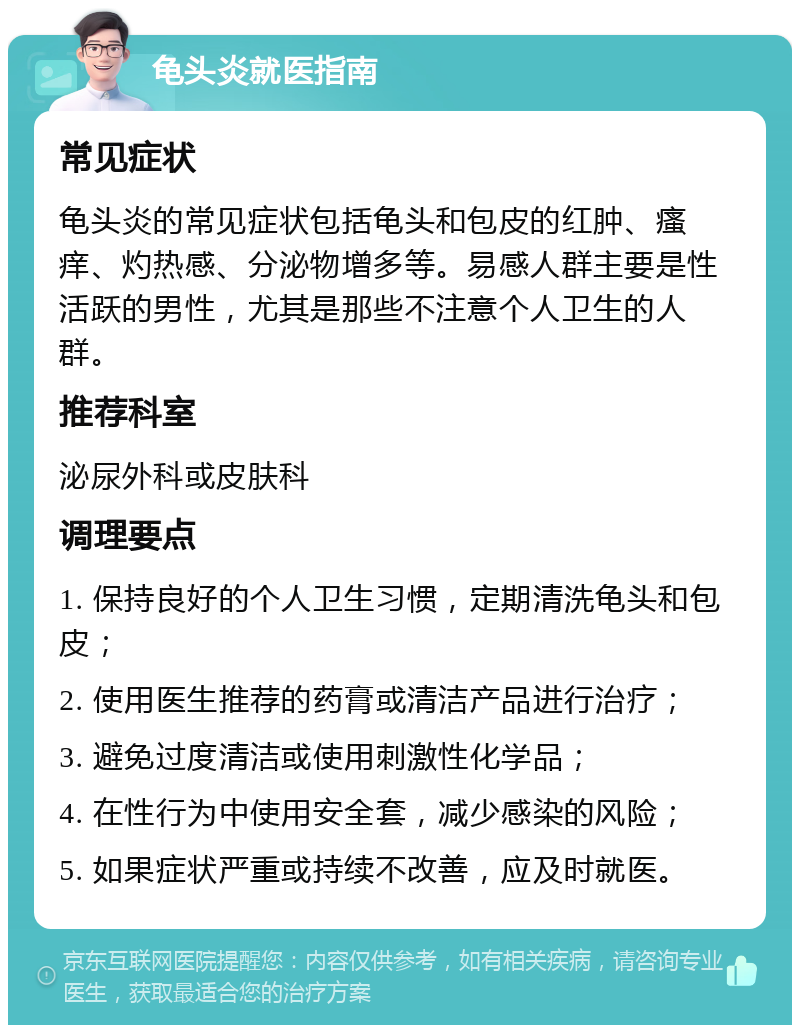 龟头炎就医指南 常见症状 龟头炎的常见症状包括龟头和包皮的红肿、瘙痒、灼热感、分泌物增多等。易感人群主要是性活跃的男性，尤其是那些不注意个人卫生的人群。 推荐科室 泌尿外科或皮肤科 调理要点 1. 保持良好的个人卫生习惯，定期清洗龟头和包皮； 2. 使用医生推荐的药膏或清洁产品进行治疗； 3. 避免过度清洁或使用刺激性化学品； 4. 在性行为中使用安全套，减少感染的风险； 5. 如果症状严重或持续不改善，应及时就医。