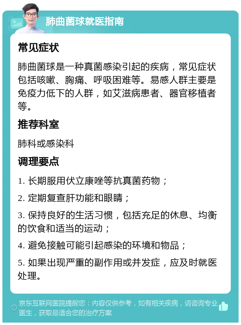 肺曲菌球就医指南 常见症状 肺曲菌球是一种真菌感染引起的疾病，常见症状包括咳嗽、胸痛、呼吸困难等。易感人群主要是免疫力低下的人群，如艾滋病患者、器官移植者等。 推荐科室 肺科或感染科 调理要点 1. 长期服用伏立康唑等抗真菌药物； 2. 定期复查肝功能和眼睛； 3. 保持良好的生活习惯，包括充足的休息、均衡的饮食和适当的运动； 4. 避免接触可能引起感染的环境和物品； 5. 如果出现严重的副作用或并发症，应及时就医处理。