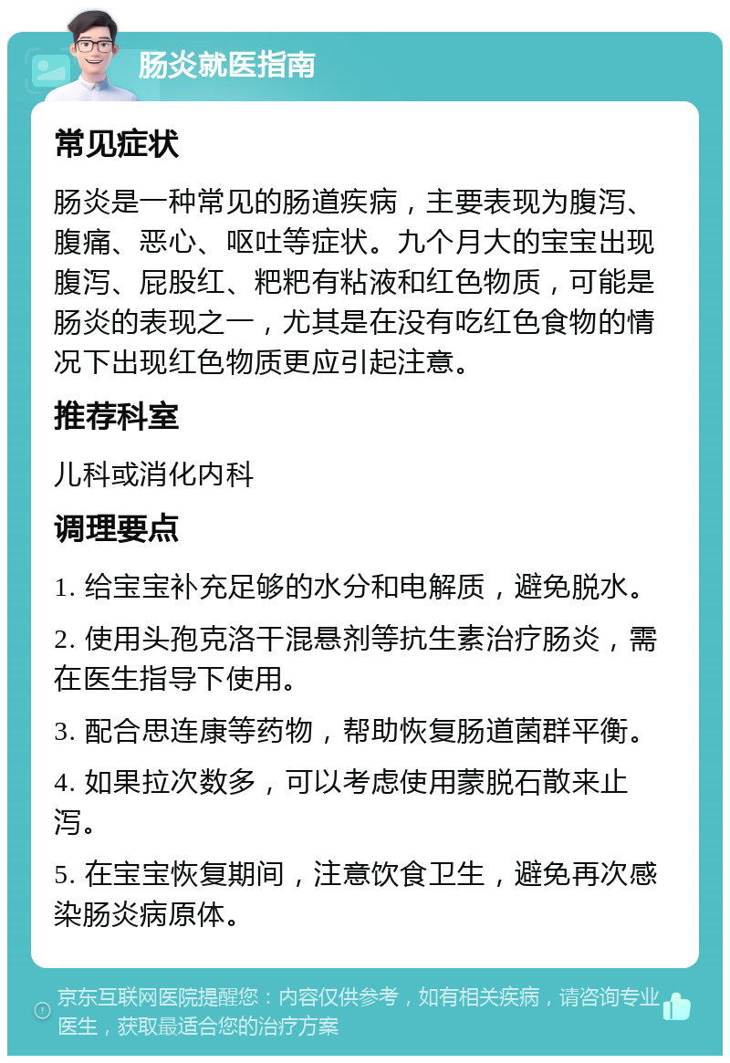 肠炎就医指南 常见症状 肠炎是一种常见的肠道疾病，主要表现为腹泻、腹痛、恶心、呕吐等症状。九个月大的宝宝出现腹泻、屁股红、粑粑有粘液和红色物质，可能是肠炎的表现之一，尤其是在没有吃红色食物的情况下出现红色物质更应引起注意。 推荐科室 儿科或消化内科 调理要点 1. 给宝宝补充足够的水分和电解质，避免脱水。 2. 使用头孢克洛干混悬剂等抗生素治疗肠炎，需在医生指导下使用。 3. 配合思连康等药物，帮助恢复肠道菌群平衡。 4. 如果拉次数多，可以考虑使用蒙脱石散来止泻。 5. 在宝宝恢复期间，注意饮食卫生，避免再次感染肠炎病原体。