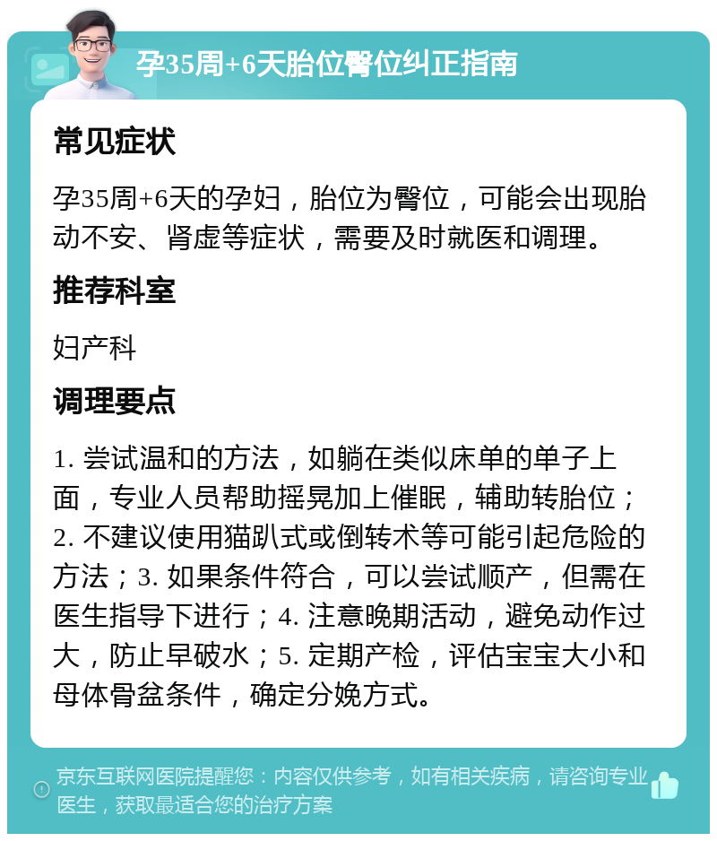 孕35周+6天胎位臀位纠正指南 常见症状 孕35周+6天的孕妇，胎位为臀位，可能会出现胎动不安、肾虚等症状，需要及时就医和调理。 推荐科室 妇产科 调理要点 1. 尝试温和的方法，如躺在类似床单的单子上面，专业人员帮助摇晃加上催眠，辅助转胎位；2. 不建议使用猫趴式或倒转术等可能引起危险的方法；3. 如果条件符合，可以尝试顺产，但需在医生指导下进行；4. 注意晚期活动，避免动作过大，防止早破水；5. 定期产检，评估宝宝大小和母体骨盆条件，确定分娩方式。