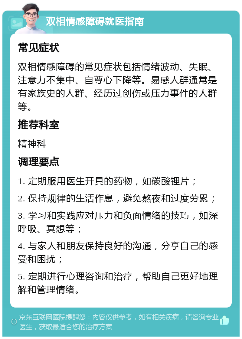 双相情感障碍就医指南 常见症状 双相情感障碍的常见症状包括情绪波动、失眠、注意力不集中、自尊心下降等。易感人群通常是有家族史的人群、经历过创伤或压力事件的人群等。 推荐科室 精神科 调理要点 1. 定期服用医生开具的药物，如碳酸锂片； 2. 保持规律的生活作息，避免熬夜和过度劳累； 3. 学习和实践应对压力和负面情绪的技巧，如深呼吸、冥想等； 4. 与家人和朋友保持良好的沟通，分享自己的感受和困扰； 5. 定期进行心理咨询和治疗，帮助自己更好地理解和管理情绪。