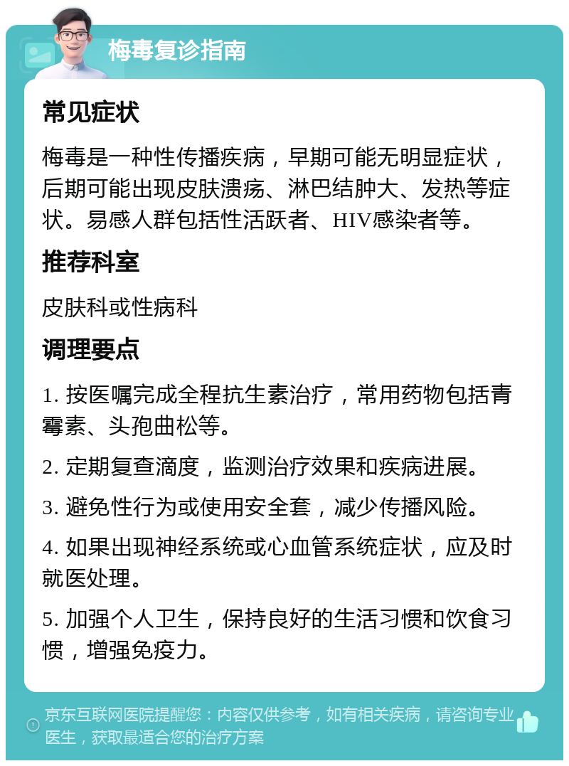 梅毒复诊指南 常见症状 梅毒是一种性传播疾病，早期可能无明显症状，后期可能出现皮肤溃疡、淋巴结肿大、发热等症状。易感人群包括性活跃者、HIV感染者等。 推荐科室 皮肤科或性病科 调理要点 1. 按医嘱完成全程抗生素治疗，常用药物包括青霉素、头孢曲松等。 2. 定期复查滴度，监测治疗效果和疾病进展。 3. 避免性行为或使用安全套，减少传播风险。 4. 如果出现神经系统或心血管系统症状，应及时就医处理。 5. 加强个人卫生，保持良好的生活习惯和饮食习惯，增强免疫力。