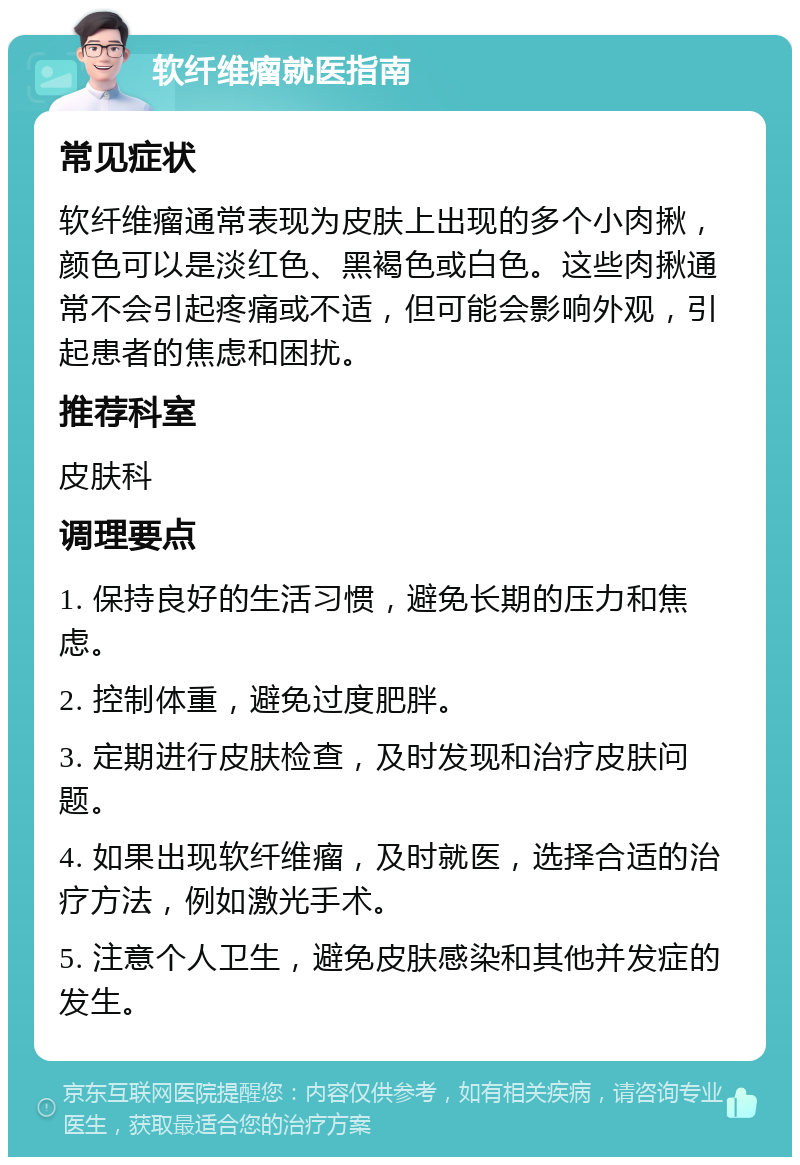 软纤维瘤就医指南 常见症状 软纤维瘤通常表现为皮肤上出现的多个小肉揪，颜色可以是淡红色、黑褐色或白色。这些肉揪通常不会引起疼痛或不适，但可能会影响外观，引起患者的焦虑和困扰。 推荐科室 皮肤科 调理要点 1. 保持良好的生活习惯，避免长期的压力和焦虑。 2. 控制体重，避免过度肥胖。 3. 定期进行皮肤检查，及时发现和治疗皮肤问题。 4. 如果出现软纤维瘤，及时就医，选择合适的治疗方法，例如激光手术。 5. 注意个人卫生，避免皮肤感染和其他并发症的发生。