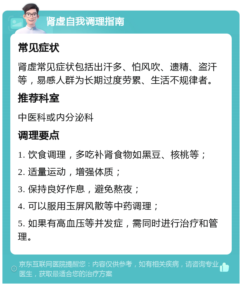 肾虚自我调理指南 常见症状 肾虚常见症状包括出汗多、怕风吹、遗精、盗汗等，易感人群为长期过度劳累、生活不规律者。 推荐科室 中医科或内分泌科 调理要点 1. 饮食调理，多吃补肾食物如黑豆、核桃等； 2. 适量运动，增强体质； 3. 保持良好作息，避免熬夜； 4. 可以服用玉屏风散等中药调理； 5. 如果有高血压等并发症，需同时进行治疗和管理。