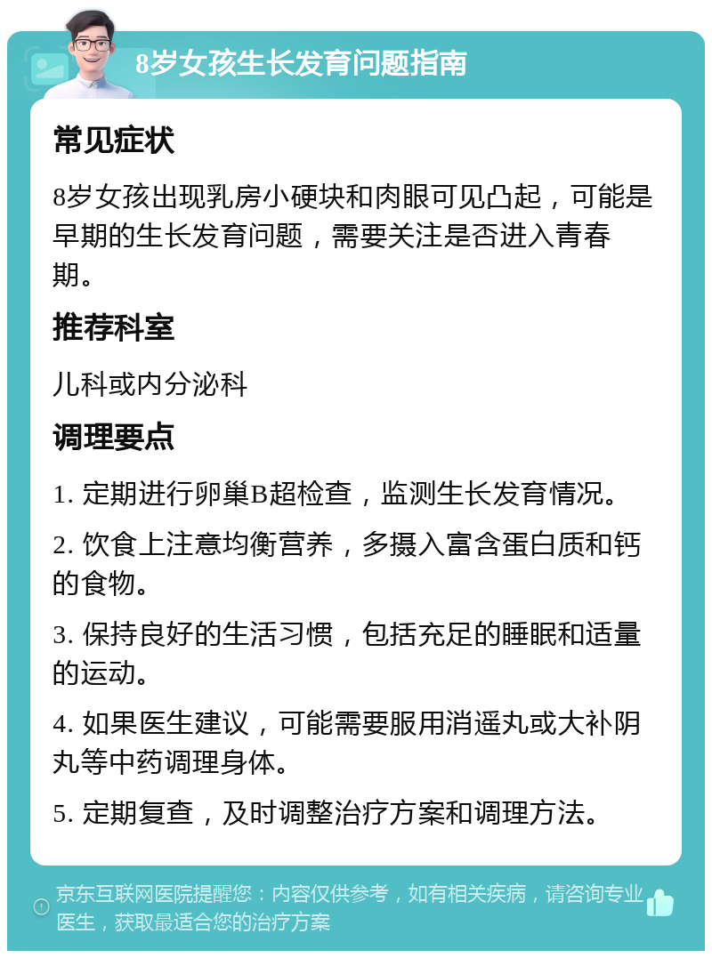 8岁女孩生长发育问题指南 常见症状 8岁女孩出现乳房小硬块和肉眼可见凸起，可能是早期的生长发育问题，需要关注是否进入青春期。 推荐科室 儿科或内分泌科 调理要点 1. 定期进行卵巢B超检查，监测生长发育情况。 2. 饮食上注意均衡营养，多摄入富含蛋白质和钙的食物。 3. 保持良好的生活习惯，包括充足的睡眠和适量的运动。 4. 如果医生建议，可能需要服用消遥丸或大补阴丸等中药调理身体。 5. 定期复查，及时调整治疗方案和调理方法。