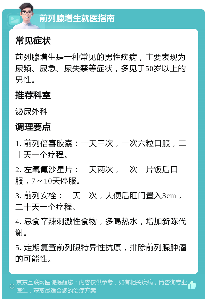 前列腺增生就医指南 常见症状 前列腺增生是一种常见的男性疾病，主要表现为尿频、尿急、尿失禁等症状，多见于50岁以上的男性。 推荐科室 泌尿外科 调理要点 1. 前列倍喜胶囊：一天三次，一次六粒口服，二十天一个疗程。 2. 左氧氟沙星片：一天两次，一次一片饭后口服，7～10天停服。 3. 前列安栓：一天一次，大便后肛门置入3cm，二十天一个疗程。 4. 忌食辛辣刺激性食物，多喝热水，增加新陈代谢。 5. 定期复查前列腺特异性抗原，排除前列腺肿瘤的可能性。