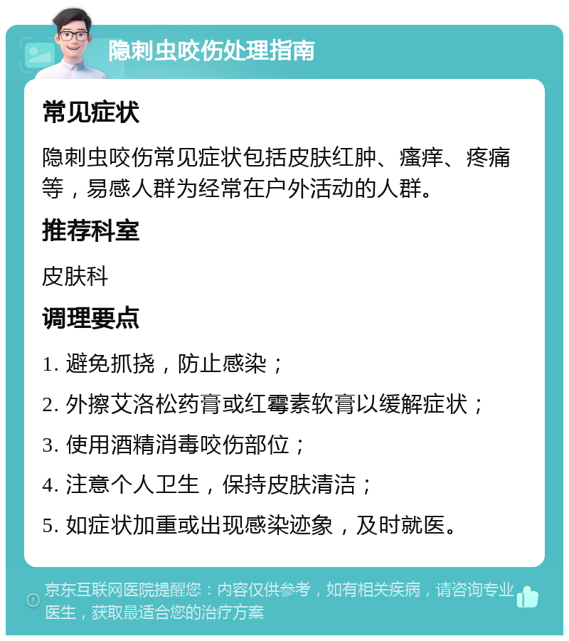 隐刺虫咬伤处理指南 常见症状 隐刺虫咬伤常见症状包括皮肤红肿、瘙痒、疼痛等，易感人群为经常在户外活动的人群。 推荐科室 皮肤科 调理要点 1. 避免抓挠，防止感染； 2. 外擦艾洛松药膏或红霉素软膏以缓解症状； 3. 使用酒精消毒咬伤部位； 4. 注意个人卫生，保持皮肤清洁； 5. 如症状加重或出现感染迹象，及时就医。