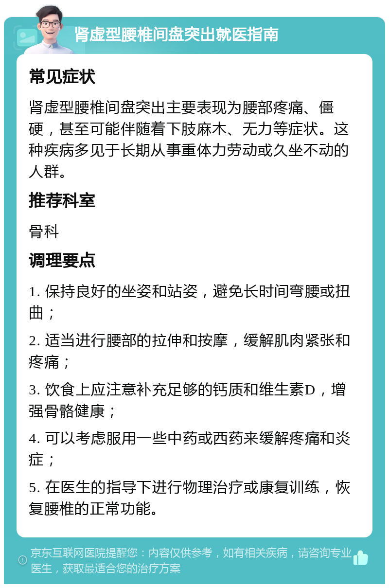 肾虚型腰椎间盘突出就医指南 常见症状 肾虚型腰椎间盘突出主要表现为腰部疼痛、僵硬，甚至可能伴随着下肢麻木、无力等症状。这种疾病多见于长期从事重体力劳动或久坐不动的人群。 推荐科室 骨科 调理要点 1. 保持良好的坐姿和站姿，避免长时间弯腰或扭曲； 2. 适当进行腰部的拉伸和按摩，缓解肌肉紧张和疼痛； 3. 饮食上应注意补充足够的钙质和维生素D，增强骨骼健康； 4. 可以考虑服用一些中药或西药来缓解疼痛和炎症； 5. 在医生的指导下进行物理治疗或康复训练，恢复腰椎的正常功能。