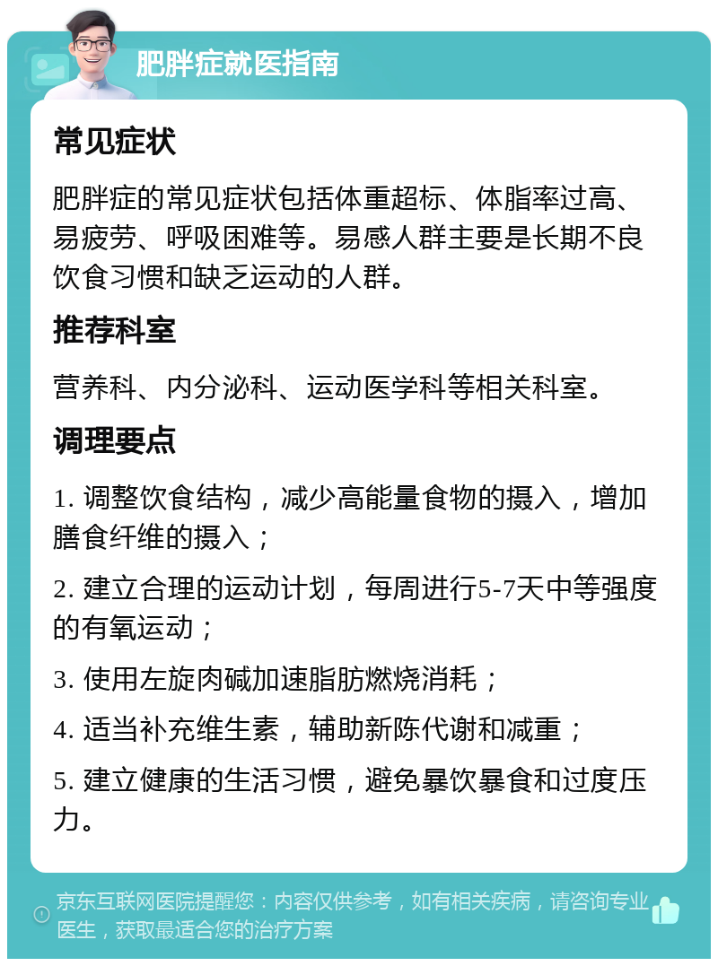 肥胖症就医指南 常见症状 肥胖症的常见症状包括体重超标、体脂率过高、易疲劳、呼吸困难等。易感人群主要是长期不良饮食习惯和缺乏运动的人群。 推荐科室 营养科、内分泌科、运动医学科等相关科室。 调理要点 1. 调整饮食结构，减少高能量食物的摄入，增加膳食纤维的摄入； 2. 建立合理的运动计划，每周进行5-7天中等强度的有氧运动； 3. 使用左旋肉碱加速脂肪燃烧消耗； 4. 适当补充维生素，辅助新陈代谢和减重； 5. 建立健康的生活习惯，避免暴饮暴食和过度压力。